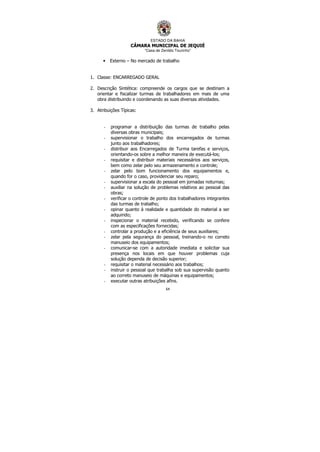 ESTADO DA BAHIA
CÂMARA MUNICIPAL DE JEQUIÉ
“Casa de Zenildo Tourinho”
64
• Externo – No mercado de trabalho
1. Classe: ENCARREGADO GERAL
2. Descrição Sintética: compreende os cargos que se destinam a
orientar e fiscalizar turmas de trabalhadores em mais de uma
obra distribuindo e coordenando as suas diversas atividades.
3. Atribuições Típicas:
- programar a distribuição das turmas de trabalho pelas
diversas obras municipais;
- supervisionar o trabalho dos encarregados de turmas
junto aos trabalhadores;
- distribuir aos Encarregados de Turma tarefas e serviços,
orientando-os sobre a melhor maneira de executá-los;
- requisitar e distribuir materiais necessários aos serviços,
bem como zelar pelo seu armazenamento e controle;
- zelar pelo bom funcionamento dos equipamentos e,
quando for o caso, providenciar seu reparo;
- supervisionar a escala do pessoal em jornadas noturnas;
- auxiliar na solução de problemas relativos ao pessoal das
obras;
- verificar o controle de ponto dos trabalhadores integrantes
das turmas de trabalho;
- opinar quanto à realidade e quantidade do material a ser
adquirido;
- inspecionar o material recebido, verificando se confere
com as especificações fornecidas;
- controlar a produção e a eficiência de seus auxiliares;
- zelar pela segurança do pessoal, treinando-o no correto
manuseio dos equipamentos;
- comunicar-se com a autoridade imediata e solicitar sua
presença nos locais em que houver problemas cuja
solução dependa de decisão superior;
- requisitar o material necessário aos trabalhos;
- instruir o pessoal que trabalha sob sua supervisão quanto
ao correto manuseio de máquinas e equipamentos;
- executar outras atribuições afins.
 