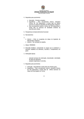 ESTADO DA BAHIA
CÂMARA MUNICIPAL DE JEQUIÉ
“Casa de Zenildo Tourinho”
65
4. Requisitos para provimento:
• Instrução – Primário completo.
• Experiência - Para recrutamento interno, interstício
mínimo de 730 (setecentos e trinta) dias de efetivo
exercício na classe de Ajudante de Manutenção e Reparos.
• Para recrutamento externo, mínimo de 730 (setecentos e
trinta) dias no exercício de atividades similares às
descritas para classe.
5. Perspectivas de desenvolvimento funcional:
6. Recrutamento:
7.
• Interno – Entre os ocupantes da classe de Ajudante de
Manutenção e Reparos.
• Externo – No mercado de trabalho.
1. Classe: PEDREIRO
2. Descrição Sintética: compreende os cargos que se destinam a
executar trabalhos de alvenaria, concreto e revestimento em
geral.
3. Atribuições típicas:
- executar serviços de construção, manutenção e demolição
de obras de alvenaria;
- preparar argamassa e concreto;
4. Requisitos para provimento:
• Instrução – Equivalentes à sexta série do primeiro grau;
• Experiência – Para recrutamento interno, interstício mínimo
de 730 (setecentos e trinta) dias de efetivo exercício na
classe de Encarregado de Turma;
 