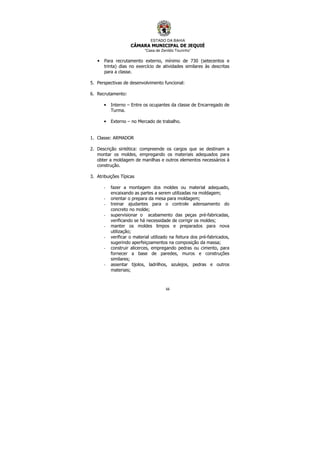 ESTADO DA BAHIA
CÂMARA MUNICIPAL DE JEQUIÉ
“Casa de Zenildo Tourinho”
66
• Para recrutamento externo, mínimo de 730 (setecentos e
trinta) dias no exercício de atividades similares às descritas
para a classe.
5. Perspectivas de desenvolvimento funcional:
6. Recrutamento:
• Interno – Entre os ocupantes da classe de Encarregado de
Turma.
• Externo – no Mercado de trabalho.
1. Classe: ARMADOR
2. Descrição sintética: compreende os cargos que se destinam a
montar os moldes, empregando os materiais adequados para
obter a moldagem de manilhas e outros elementos necessários à
construção.
3. Atribuições Típicas
- fazer a montagem dos moldes ou material adequado,
encaixando as partes a serem utilizadas na moldagem;
- orientar o prepara da mesa para moldagem;
- treinar ajudantes para o controle adensamento do
concreto no molde;
- supervisionar o acabamento das peças pré-fabricadas,
verificando se há necessidade de corrigir os moldes;
- manter os moldes limpos e preparados para nova
utilização;
- verificar o material utilizado na feitura dos pré-fabricados,
sugerindo aperfeiçoamentos na composição da massa;
- construir alicerces, empregando pedras ou cimento, para
fornecer a base de paredes, muros e construções
similares;
- assentar tijolos, ladrilhos, azulejos, pedras e outros
materiais;
 