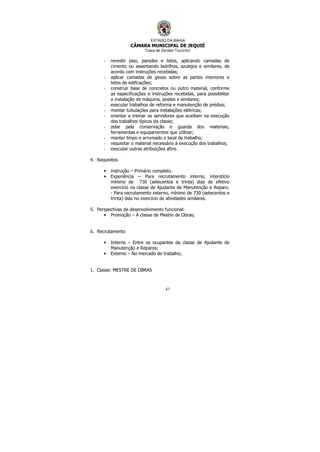 ESTADO DA BAHIA
CÂMARA MUNICIPAL DE JEQUIÉ
“Casa de Zenildo Tourinho”
67
- revestir piso, paredes e tetos, aplicando camadas de
cimento ou assentando ladrilhos, azulejos e similares, de
acordo com instruções recebidas;
- aplicar camadas de gesso sobre as partes interiores e
tetos de edificações;
- construir base de concretos ou outro material, conforme
as especificações e instruções recebidas, para possibilitar
a instalação de máquina, postes e similares;
- executar trabalhos de reforma e manutenção de prédios;
- montar tubulações para instalações elétricas;
- orientar e treinar os servidores que auxiliam na execução
dos trabalhos típicos da classe;
- zelar pela conservação e guarda dos materiais,
ferramentas e equipamentos que utilizar;
- manter limpo e arrumado o local de trabalho;
- requisitar o material necessário à execução dos trabalhos;
- executar outras atribuições afins.
4. Requisitos
• instrução – Primário completo.
• Experiência – Para recrutamento interno, interstício
mínimo de 730 (setecentos e trinta) dias de efetivo
exercício na classe de Ajudante de Manutenção e Reparo.
- Para recrutamento externo, mínimo de 730 (setecentos e
trinta) dias no exercício de atividades similares.
5. Perspectivas de desenvolvimento funcional:
• Promoção – À classe de Mestre de Obras;
6. Recrutamento
• Interno – Entre os ocupantes da classe de Ajudante de
Manutenção e Reparos;
• Externo – No mercado de trabalho;
1. Classe: MESTRE DE OBRAS
 