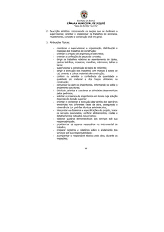 ESTADO DA BAHIA
CÂMARA MUNICIPAL DE JEQUIÉ
“Casa de Zenildo Tourinho”
68
2. Descrição sintética: compreende os cargos que se destinam a
supervisionar, orientar e inspecionar os trabalhos de alvenaria,
revestimento, concreto e construção civil em geral.
3. Atribuições Típicas:
- coordenar e supervisionar a organização, distribuição e
inspeção dos trabalhos de construção;
- orientar o prepara de argamassa e concretos;
- orientar a confecção de peças de concreto;
- dirigir os trabalhos relativos ao assentamento de tijolos,
pedras ladrilhos, mosaicos, manilhas, mármores, telhas e
tacos;
- supervisionar a construção de lajes de concreto;
- dirigir a execução dos trabalhos com massas à bases de
cal, cimento e outros materiais de construção;
- conferir ou orientar a conferência da quantidade e
qualidade do material e dos traços utilizados na
construção;
- comunicar-se com os engenheiros, informando-os sobre o
andamento das obras;
- distribuir, orientar e coordenar as atividades desenvolvidas
pelos pedreiros;
- solicitar a presença de engenheiros em locais cuja solução
dependa de decisão superior;
- orientar e coordenar a execução das tarefas dos operários
envolvidos nas diferentes fases da obra, assegurado a
observância dos padrões técnicos estabelecidos;
- interpretar os desenhos e especificações do projeto, testar
os serviços executados, verificar alinhamentos, costas e
detalhamentos indicados nos projetos;
- elaborar quadros demonstrativos dos serviços sob sua
responsabilidade;
- providenciar os reparos necessários no instrumental de
trabalho;
- preparar registros e relatórios sobre o andamento dos
serviços sob sua responsabilidade;
- acompanhar o responsável técnico pela obra, durante as
inspeções;
 