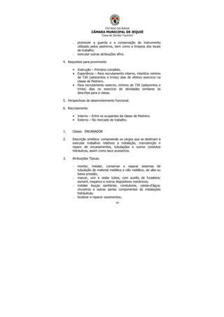 ESTADO DA BAHIA
CÂMARA MUNICIPAL DE JEQUIÉ
“Casa de Zenildo Tourinho”
69
- promover a guarda e a conservação do instrumento
utilizado pelos pedreiros, bem como a limpeza dos locais
de trabalho;
- executar outras atribuições afins.
4. Requisitos para provimento
• Instrução – Primário completo.
• Experiência – Para recrutamento interno, intertício mínimo
de 730 (setecentos e trinta) dias de efetivo exercício na
classe de Pedreiro.
• Para recrutamento externo, mínimo de 730 (setecentos e
trinta) dias no exercício de atividades similares às
descritas para a classe.
5. Perspectivas de desenvolvimento funcional:
6. Recrutamento
• Interno – Entre os ocupantes da classe de Pedreiro.
• Externo – No mercado de trabalho.
1. Classe: ENCANADOR
2. Descrição sintética: compreende os cargos que se destinam a
executar trabalhos relativos a instalação, manutenção e
reparo de encanamentos, tubulações e outros condutos
hidráulicos, assim como seus acessórios.
3. Atribuições Típicas:
- montar, instalar, conservar e reparar sistemas de
tubulação de material metálico e não metálico, de alta ou
baixa pressão;
- marcar, unir e vedar tubos, com auxílio de furadeira;
esmeril, maçarico e outros dispositivos mecânicos;
- instalar louças sanitárias, condutores, caixas-d’água;
chuveiros e outras partes componentes de instalações
hidráulicas;
- localizar e reparar vazamentos;
 