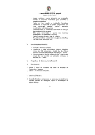 ESTADO DA BAHIA
CÂMARA MUNICIPAL DE JEQUIÉ
“Casa de Zenildo Tourinho”
70
- Instalar registros e outros acessórios de canalização,
fazendo as conexões necessárias, para completar a
instalação do sistema;
- Manter em bom estado as instalações hidráulicas,
substituindo ou reparando as partes componentes, tais
como tubulações, válvulas, junções, aparelhos,
revestimentos isolantes e outros;
- Orientar e treinar os servidores que auxiliam na execução
dos trabalhos típicos da classe;
- Zelar pela conservação e guarda dos materiais,
ferramentas e equipamentos que utiliza;
- Manter limpo e arrumado o local de trabalho;
- Requisitar o material necessário à execução dos trabalhos;
- Executar outras atribuições afins.
4. Requisitos para provimento:
• Instrução – Primário completo.
• Experiência – Para recrutamento interno, interstício
mínimo de 730 (setecentos e trinta) dias de efetivos
exercício na classe de Ajudante de Manutenção e reparos
• Para recrutamento externo, mínimo de 730 (setecentos e
trinta) dias no exercício de atividades similares as
descritas para a classe.
5. Perspectivas de desenvolvimento funcional:
6. Recrutamento:
• Interno – Entre os ocupantes da classe de Ajudante de
Manutenção e Reparos.
• Externo – no mercado de trabalho.
1. Classe: ELETRICISTA
2. Descrição Sintética: compreende os cargos que se destinam a
executar trabalho de montagem, reparo e manutenção de
sistema elétrico.
 