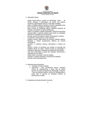ESTADO DA BAHIA
CÂMARA MUNICIPAL DE JEQUIÉ
“Casa de Zenildo Tourinho”
71
3. Atribuições Típicas:
- instalar fiação elétrica, quadros de distribuição, caixas de
fusível, tomadas e interruptores, de acordo com plantas,
esquemas, especificações técnicas e instruções recebidas;
- testar a instalação elétrica, fazendo-a funcionar respeitadas vezes
para comprovar a exatidão do trabalho executado;
- testar circuitos de instalações elétrica, utilizando aparelhos de
precisão, para detectar as partes defeituosas;
- reparar ou substituir unidades danificadas, utilizando ferramentas
manuais,soldas e materiais isolantes para manter as instalações
elétricas em condições de funcionamento;
- executar serviços de limpeza e reparo em geradores e motores;
- ler desenhos e esquemas de circuitos elétricos;
- substituir fusíveis, relês,motores de arranque, baterias, bobinas,
lâmpadas e demais equipamentos elétricos de veículos
automotores;
- consertar e rebobinar dínamos, alternadores e motores em
geral;
- orientar e treinar os servidores que auxiliam na execução dos
trabalhos típicos da classe, inclusive quanto às precauções e
medidas de segurança necessárias ao desempenho das tarefas;
- zelar pela conservação e guarda dos materiais, ferramentas e
equipamentos que utilizar;
- manter limpo e arrumado o local de trabalho;
- requisitar o material necessário à execução dos trabalhos;
- executar outras atribuições afins.
4. Requisitos para provimentos:
• Instrução- Primário completo.
• Experiência – Para recrutamento interno, interstício
mínimo de 730(setecentos e trinta) dias de efetivo
exercício na classe de Ajudante de Manutenção e Reparos.
- Para recrutamento externo, mínimo de 730(setecentos e
trinta) dias no exercício de atividades similares às
descritas para a classe.
5. Perspectivas de desenvolvimento funcional:
 