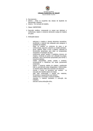 ESTADO DA BAHIA
CÂMARA MUNICIPAL DE JEQUIÉ
“Casa de Zenildo Tourinho”
72
6. Recrutamento :
• Interno – Entre os ocupantes das classes de Ajudante de
Manutenção e Reparos.
• Externo – No mercado de trabalho.
1. Classe: CARPINTEIRO
2. Descrição sintética: compreende os cargos que destinam a
confeccionar, reparar e conservar estruturas e peças de madeira
em geral.
3. Atribuições típicas:
- selecionar a madeira e demais elementos necessários,
escolhendo o material mais adequado para assegurar a
qualidade do trabalho;
- traçar na madeira os contornos da peça a ser
confeccionada, segundo o desenho ou modelo solicitado;
- serrar, aplainar, alisar e furar a madeira, utilizando as
ferramentas apropriadas para obter os componentes
necessários à montagem da peça;
- confeccionar portas, janelas e mobiliários diversos em
madeira, montando as partes com utilização de pregos,
parafusos, cola e ferramentas apropriadas para formar o
conjunto projetado;
- instalar esquadrilhas, portas, janelas e similares,
encaixando-se e fixando-as nos locais previamente
preparados;
- reparar e conservar objetos de madeira, substituindo
total ou parcialmente peças desgastadas e deterioradas,
ou fixando partes soltas para recompor sua estrutura;
- orientar e treinar os servidores que auxiliam na
execução dos trabalhos típicos da classe;
- zelar pela conservação e guarda dos materiais,
ferramentas e equipamentos que utilizam;
- manter limpo e arrumado o local de trabalho;
- requisitar o material necessário à execução dos
trabalhos;
- executar outras atribuições afins.
 