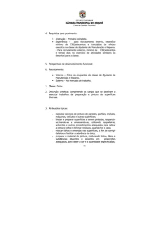 ESTADO DA BAHIA
CÂMARA MUNICIPAL DE JEQUIÉ
“Casa de Zenildo Tourinho”
73
4. Requisitos para provimento:
• Instrução – Primário completo.
• Experiência - para recrutamento interno, interstício
mínimo de 730(setecentos e trinta)dias de efetivo
exercício na classe de Ajudante de Manutenção e Reparos.
- Para recrutamento externo, mínimo de 730(setecentos
e trinta) dias no exercício de atividades similares às
descritas para a classe.
5. Perspectivas de desenvolvimento funcional:
6. Recrutamento:
• Interno – Entre os ocupantes da classe de Ajudante de
Manutenção e Reparos.
• Externo – No mercado de trabalho.
1. Classe: Pintor
2. Descrição sintética: compreende os cargos que se destinam a
executar trabalhos de preparação e pintura de superfícies
diversas.
3. Atribuições típicas:
- executar serviços de pintura de paredes, portões, imóveis,
máquinas, veículos e outras superfícies;
- limpar e preparar superfícies a serem pintadas, raspando-
se,lixando-as e amassando-as, utilizando raspadeiras,
solventes e outros procedimentos adequados para retirar
a pintura velha e eliminar resíduos, quando for o caso;
- retocar falhas e emendas nas superfícies, a fim de corrigir
defeitos e facilitar a aderência da tinta;
- preparar o material de pintura, misturando tintas, óleos e
substâncias diluentes e secantes em proporções
adequadas, para obter a cor e a quantidade especificadas;
 