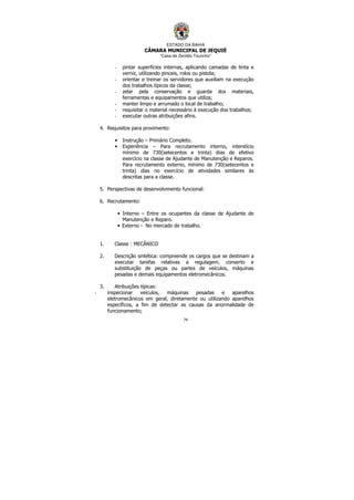ESTADO DA BAHIA
CÂMARA MUNICIPAL DE JEQUIÉ
“Casa de Zenildo Tourinho”
74
- pintar superfícies internas, aplicando camadas de tinta e
verniz, utilizando pinceis, rolos ou pistola;
- orientar e treinar os servidores que auxiliam na execução
dos trabalhos típicos da classe;
- zelar pela conservação e guarda dos materiais,
ferramentas e equipamentos que utiliza;
- manter limpo e arrumado o local de trabalho;
- requisitar o material necessário à execução dos trabalhos;
- executar outras atribuições afins.
4. Requisitos para provimento:
• Instrução – Primário Completo.
• Experiência – Para recrutamento interno, interstício
mínimo de 730(setecentos e trinta) dias de efetivo
exercício na classe de Ajudante de Manutenção e Reparos.
Para recrutamento externo, mínimo de 730(setecentos e
trinta) dias no exercício de atividades similares às
descritas para a classe.
5. Perspectivas de desenvolvimento funcional:
6. Recrutamento:
• Interno – Entre os ocupantes da classe de Ajudante de
Manutenção e Reparo.
• Externo - No mercado de trabalho.
1. Classe : MECÂNICO
2. Descrição sintética: compreende os cargos que se destinam a
executar tarefas relativas a regulagem, conserto e
substituição de peças ou partes de veículos, máquinas
pesadas e demais equipamentos eletromecânicos.
3. Atribuições típicas:
- inspecionar veículos, máquinas pesadas e aparelhos
eletromecânicos em geral, diretamente ou utilizando aparelhos
específicos, a fim de detectar as causas da anormalidade de
funcionamento;
 