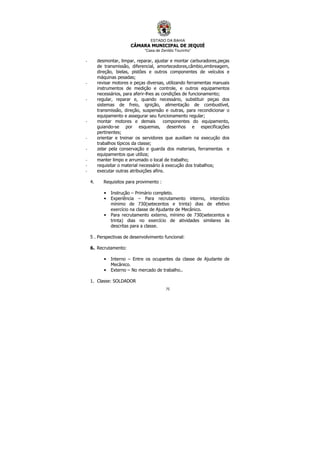 ESTADO DA BAHIA
CÂMARA MUNICIPAL DE JEQUIÉ
“Casa de Zenildo Tourinho”
75
- desmontar, limpar, reparar, ajustar e montar carburadores,peças
de transmissão, diferencial, amortecedores,câmbio,embreagem,
direção, bielas, pistões e outros componentes de veículos e
máquinas pesadas;
- revisar motores e peças diversas, utilizando ferramentas manuais
instrumentos de medição e controle, e outros equipamentos
necessários, para aferir-lhes as condições de funcionamento;
- regular, reparar e, quando necessário, substituir peças dos
sistemas de freio, ignição, alimentação de combustível,
transmissão, direção, suspensão e outras, para recondicionar o
equipamento e assegurar seu funcionamento regular;
- montar motores e demais componentes do equipamento,
guiando-se por esquemas, desenhos e especificações
pertinentes;
- orientar e treinar os servidores que auxiliam na execução dos
trabalhos típicos da classe;
- zelar pela conservação e guarda dos materiais, ferramentas e
equipamentos que utiliza;
- manter limpo e arrumado o local de trabalho;
- requisitar o material necessário à execução dos trabalhos;
- executar outras atribuições afins.
4. Requisitos para provimento :
• Instrução – Primário completo.
• Experiência – Para recrutamento interno, interstício
mínimo de 730(setecentos e trinta) dias de efetivo
exercício na classe de Ajudante de Mecânico.
• Para recrutamento externo, mínimo de 730(setecentos e
trinta) dias no exercício de atividades similares às
descritas para a classe.
5 . Perspectivas de desenvolvimento funcional:
6. Recrutamento:
• Interno – Entre os ocupantes da classe de Ajudante de
Mecânico.
• Externo – No mercado de trabalho..
1. Classe: SOLDADOR
 
