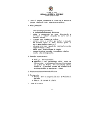 ESTADO DA BAHIA
CÂMARA MUNICIPAL DE JEQUIÉ
“Casa de Zenildo Tourinho”
76
2. Descrição sintética: compreende os cargos que se destinam a
executar trabalhos de corte e solda de peças metálicas.
3. Atribuições típicas:
- soldar e cortar peças metálicas;
- ler desenhos elementares em perspectiva;
- regular o equipamento de solda, determinando a
amperagem e voltagem adequada, de acordo com o
trabalho a executar;
- carregar e limpar geradores de acetileno;
- orientar e treinar os servidores que auxiliam na execução
dos trabalhos típicos da classe, inclusive quanto às
precauções e medidas de segurança;
- zelar pela conservação e guarda dos materiais, ferramentas
e equipamentos que utiliza;
- manter limpo e arrumado o local de trabalho;
- requisitar o material necessário à execução dos trabalhos;
- executar outras atribuições afins.
4. Requisitos para provimento:
• Instrução – Primário completo:
• Experiência – Para recrutamento interno, mínimo de
73(setecentos e trinta) dias de efetivo exercício na classe
de Ajudante de Mecânica. Para recrutamento externo,
mínimo de 730(setecentos e trinta) dias no exercício de
atividades similares às descritas para a classe.
5. Perspectivas de desenvolvimento funcional:
6. Recrutamento:
• Interno – Entre os ocupantes da classe de Ajudante de
Mecânica.
• Externo – No mercado de trabalho.
1. Classe: MOTORISTA
 
