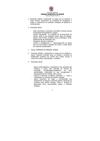 ESTADO DA BAHIA
CÂMARA MUNICIPAL DE JEQUIÉ
“Casa de Zenildo Tourinho”
77
2. Descrição sintética: compreende os cargos que se destinam a
dirigir veículos automotores de transporte de passageiros e
cargas e conserva-los em perfeitas condições de aparência e
funcionamento.
3. Atribuições típicas:
- dirigir automóveis, camionetas, caminhões e demais veículos
de transporte de passageiros e cargas;
- verificar diariamente as condições de funcionamento do
veículo, antes de sua utilização, pneus, água de radiador,
bateria, nível de óleo, sinaleiros, freios, embreagem, faróis,
abastecimento de combustível, etc;
- transportar pessoas e materiais;
- orientar o carregamento e descarregamento de cargos
com o fim de manter o equilíbrio do veículo e evitar danos
aos materiais transportados;
1. Classe: OPERADOR DE MÁQUINA PESADA
2. Descrição sintética: compreende os cargos que se destinam a
operar máquinas montadas sobre ou esteiras e providas de
implementos auxiliares que servem para nivelar, escavar e
mexer terra, pedra, areia,cascalho e similares.
3. Atribuições típicas:
- operar motoniveladoras, carregadeiras, rolo compressor,pá
mecânica e outros, para execução de serviços de
escavação, terraplenagem,nivelamento de solo,
pavimentação, conservação de vias, carregamento e
descarregamento de material, entre outros;
- conduzir e manobrar a máquina, acionando o motor e
manipulando os comandos de marcha e direção;
- operar mecanismo de tração e movimentação dos
implementos da máquina, acionando pedais e alavancas de
comando, para escavar carregar, mover e levantar ou
descarregar terra, areia,cascalho, pedras e materiais
análogos;
 
