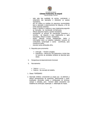 ESTADO DA BAHIA
CÂMARA MUNICIPAL DE JEQUIÉ
“Casa de Zenildo Tourinho”
78
- zelar pela boa qualidade do serviço, controlando o
andamento das operações e efetuando os ajustes
necessários;
- pôr em prática as medidas de segurança recomendadas
para a operação e estacionamento da máquina, a fim de
evitar possíveis acidentes;
- limpar e lubrificar a máquina e seus implementos,seguindo
as instruções da manutenção do fabricante;
- efetuar pequenos reparos, quando necessários;
- acompanhar os serviços de manutenção preventiva e
corretiva da máquina e seus implementos e, após
executados, efetuar os testes necessários;
- anotar, segundo normas estabelecidas, dados e
informações sobre os trabalhos realizados, consumo de
combustível, conservação e outras ocorrências, para
controle de chefia;
- executar outras atribuições afins.
4. Requisitos para provimento:
• Instrução - Primário completo.
• Experiência – Mínima de 730 (setecentos e trinta) dias
no exercício de atividades similares às descritas para
classe.
5. Perspectivas de desenvolvimento funcional:
6. Recrutamento:
• Interno – -----------
• Externo – No mercado de trabalho.
1. Classe: TOPÓGRAFO
2. Descrição sintética: compreende os cargos que se destinam a
efetuar levantamentos de superfícies, determinando o perfil,
localização, dimensões exatas e configuração de terrenos,
campos e estradas, para fornecer dados necessários aos
trabalhos de construção, exploração e elaboração de mapas.
 