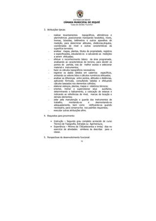 ESTADO DA BAHIA
CÂMARA MUNICIPAL DE JEQUIÉ
“Casa de Zenildo Tourinho”
79
3. Atribuições típicas:
- realizar levantamentos topográficos, altimétricos e
planimétricos ,posicionando manejando teodolitos, níveis,
tremas, bússolas, telêmetros e outros aparelhos de
medição, para determinar altitudes, distâncias,ângulos,
coordenadas de nível e outras características da
superfície terrestre;
- analisar mapas, plantas, títulos de propriedade, registros
e especificações, estudando-os e calculando as medições
a serem efetuadas;
- efetuar o reconhecimento básico da área programada,
analisando as características do terreno, para decidir os
pontos de partida, vias de melhor acesso e selecionar
material e instrumentos;
- fazer os cálculos topográficos necessários;
- registrar os dados obtidos em cadernos específicos,
anotando os valores lidos e cálculos numéricos efetuados;
- analisar as diferenças entre pontos, altitudes e distâncias,
aplicando fórmulas, consultando tabelas e efetuando
cálculos baseados nos elementos colhidos;
- elaborar esboços, plantas, mapas e relatórios técnicos;
- orientar, treinar e supervisionar seus auxiliares,
determinando o balizamento, a colocação de estacas e
indicando as referências de nível, marcas de locação e
demais elementos;
- zelar pela manutenção e guarda dos instrumentos de
trabalho, montando-os e desmontando-os
adequadamente, bem como retificando-os quando
necessário, para conserva-los nos padrões requeridos;
- executar outras atribuições afins.
4. Requisitos para provimento:
• Instrução – Segundo grau completo acrescido de curso
Técnico de Topografia, Estradas ou Agrimensura.
• Experiência – Mínimo de 730(setecentos e trinta) dias no
exercício de atividades similares às descritas para a
classe.
5. Perspectivas de desenvolvimento funcional:
 