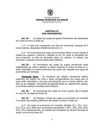 ESTADO DA BAHIA
CÂMARA MUNICIPAL DE JEQUIÉ
“Casa de Zenildo Tourinho”
8
CAPÍTULO VI
DOS VENCIMENTOS
Art. 24 - As classes dos cargos do Quadro Permanente são escalonadas
por níveis do Anexo II desta Lei.
§ 1º - A cada nível corresponde uma faixa de vencimento composta de 9
(nove) padrões, designados alfabeticamente de A a I.
§ 2º - Os vencimentos dos cargos de provimento efetivo a serem extintos à
medida que vagarem, conforme o disposto no art. 63, serão os percebidos por
seus ocupantes, na data de aprovação desta Lei, sujeitos, no entanto, aos
aumentos e reajustes normais fixados pela Prefeitura.
Art. 25 - Os vencimentos dos cargos do quadro permanente serão
estabelecidos por níveis e padrões na tabela constante do Anexo III desta lei, e
serão reajustados no mesmo percentual que couber aos reajustes dos cargos de
provimentos em Comissão.
Parágrafo Único – Os servidores que estejam percebendo salários
superiores aos fixados nos níveis e faixas correspondentes aos cargos para os
quais serão submetidos a concurso, permanecerão com os mesmo salários, sem
fazer jus às vantagens decorrentes da aplicação desta Lei, cabendo-lhes, apenas,
os aumentos salariais concedidos pela Prefeitura.
Art. 26 - Os vencimentos dos cargos de níveis superior são os fixados
no nível VII. Da tabela do Anexo III.
Art. 27 - Os Símbolos e Níveis dos cargos de provimento em comissão
e os valores das funções gratificadas são fixadas no Anexo V desta Lei:
§ 1º - Os cargos de provimento em comissão, símbolos CC,1, CC,2, CC,3,
CC,4, CC,5, CC,6, terão seus vencimentos equivalentes a 70% , 45%, 25%, 20%,
15%, 10% respectivamente, do subsídio dos Vereadores da câmara Municipal de
Jequié, na forma do Anexo VII.
 