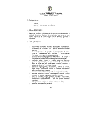 ESTADO DA BAHIA
CÂMARA MUNICIPAL DE JEQUIÉ
“Casa de Zenildo Tourinho”
80
6. Recrutamento:
• Interno;
• Externo – No mercado de trabalho.
1. Classe: DESENHISTA
2. Descrição sintética: compreende os cargos que se destinam a
elaborar desenhos técnicos de arquitetura e urbanismo, bem
como esquemas de comunicação visual, tabelas, gráficos e
similares.
3. atribuições Típicas:
- desenvolver e detalhar desenhos de projetos arquitetônicos,
urbanístico, de engenharia civil e outros, segundo orientação
técnica;
- executar desenhos de projetos ou anteprojetos de obras
públicas, baseando-se em esboços e especificações
fornecidas por engenheiros ou arquitetos;
- executar desenhos topográficos, utilizando-se de croquis e
outros elementos extraídos de levantamentos de campo;
- elaborar, copiar, reduzir e ampliar desenhos técnicos,
guiando-se por croquis, esboços ou instruções, consultando
livros e especificações, observando originais, medindo e
adaptando detalhes e particularidades;
- desenhar organogramas, fluxogramas, gráficos e painéis,
bem como formulários, fichas e demais documentos
administrativos padronizados;
- executar serviços de montagem de textos para impressão;
- elaborar desenhar artístico, desenvolvendo idéias, criando
imagens ou figuras, segundo orientação recebida;
- arquivar desenhos, mapas, gráficos, projetos e documentos,
dispondo-se adequadamente, a fim de facilitar posterior
consulta;
- zelar pela conservação dos instrumentos que utiliza;
- executar outras atribuições afins.
 