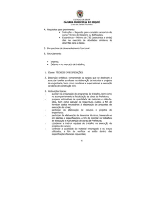 ESTADO DA BAHIA
CÂMARA MUNICIPAL DE JEQUIÉ
“Casa de Zenildo Tourinho”
81
4. Requisitos para provimento:
• Instrução – Segundo grau completo acrescido de
curso Técnico de Desenho ou Edificações.
• Experiência – Mínimo de 730 (setecentos e trinta)
dias no exercício de atividades similares às
descritas para a classe.
5. Perspectivas de desenvolvimento funcional:
6. Recrutamento
• Interno;
• Externo – no mercado de trabalho;
1. Classe: TÉCNICO EM EDIFICAÇÕES
2. Descrição sintética: compreende os cargos que se destinam a
executar tarefas auxiliares na elaboração de estudos e projetos
de engenharia, bem como coordenar e supervisionar a execução
de obras de construção civil.
3. Atribuições típicas:
- auxiliar na preparação de programas de trabalho, bem como
no acompanhamento e fiscalização de obras da Prefeitura;
- preparar estimativas de quantidade de materiais e mão-de-
obra, bem como calcular os respectivos custos, a fim de
fornecer dados necessários à elaboração de propostas de
execução de obras;
- participar da elaboração de estudos e projetos de
engenharia;
- participar da elaboração de desenhos técnicos, baseando-se
em plantas e especificações, a fim de orientar os trabalhos
de execução e manutenção de obras da Prefeitura;
- coordenar e instruir equipes de trabalho na execução de
projetos de campo;
- controlar a qualidade do material empregado e os traços
utilizados, a fim de verificar se estão dentro das
especificações técnicas requeridas;
 