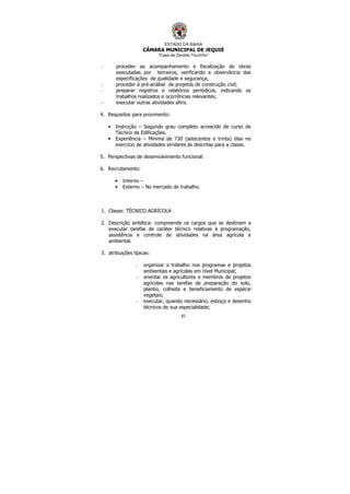 ESTADO DA BAHIA
CÂMARA MUNICIPAL DE JEQUIÉ
“Casa de Zenildo Tourinho”
82
- proceder ao acompanhamento e fiscalização de obras
executadas por terceiros, verificando a observância das
especificações de qualidade e segurança;
- proceder à pré-análise de projetos de construção civil;
- preparar registros e relatórios periódicos, indicando os
trabalhos realizados e ocorrências relevantes;
- executar outras atividades afins.
4. Requisitos para provimento:
• Instrução – Segundo grau completo acrescido de curso de
Técnico de Edificações.
• Experiência – Mínima de 730 (setecentos e trinta) dias no
exercício de atividades similares às descritas para a classe.
5. Perspectivas de desenvolvimento funcional:
6. Recrutamento:
• Interno –
• Externo – No mercado de trabalho.
1. Classe: TÉCNICO AGRÍCOLA
2. Descrição sintética: compreende os cargos que se destinam a
executar tarefas de caráter técnico relativas à programação,
assistência e controle de atividades na área agrícola e
ambiental.
3. atribuições típicas:
- organizar o trabalho nos programas e projetos
ambientais e agrícolas em nível Municipal;
- orientar os agricultores e membros de projetos
agrícolas nas tarefas de preparação do solo,
plantio, colheita e beneficiamento de espécie
vegetais;
- executar, quando necessário, esboço e desenho
técnicos de sua especialidade;
 
