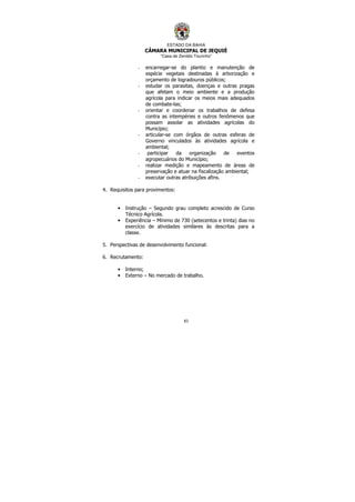 ESTADO DA BAHIA
CÂMARA MUNICIPAL DE JEQUIÉ
“Casa de Zenildo Tourinho”
83
- encarregar-se do plantio e manutenção de
espécie vegetais destinadas à arborização e
orçamento de logradouros públicos;
- estudar os parasitas, doenças e outras pragas
que afetam o meio ambiente e a produção
agrícola para indicar os meios mais adequados
de combate-las;
- orientar e coordenar os trabalhos de defesa
contra as intempéries e outros fenômenos que
possam assolar as atividades agrícolas do
Município;
- articular-se com órgãos de outras esferas de
Governo vinculados às atividades agrícola e
ambiental;
- participar da organização de eventos
agropecuários do Município;
- realizar medição e mapeamento de áreas de
preservação e atuar na fiscalização ambiental;
- executar outras atribuições afins.
4. Requisitos para provimentos:
• Instrução – Segundo grau completo acrescido de Curso
Técnico Agrícola.
• Experiência – Mínimo de 730 (setecentos e trinta) dias no
exercício de atividades similares às descritas para a
classe.
5. Perspectivas de desenvolvimento funcional:
6. Recrutamento:
• Interno;
• Externo – No mercado de trabalho.
 