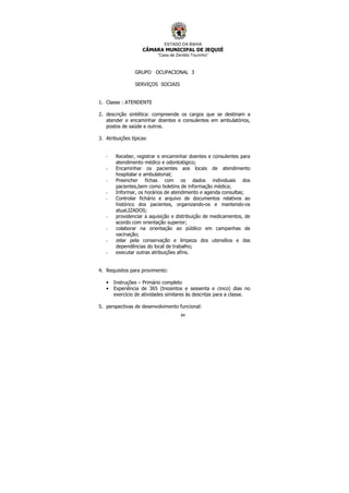 ESTADO DA BAHIA
CÂMARA MUNICIPAL DE JEQUIÉ
“Casa de Zenildo Tourinho”
84
GRUPO OCUPACIONAL 3
SERVIÇOS SOCIAIS
1. Classe : ATENDENTE
2. descrição sintética: compreende os cargos que se destinam a
atender e encaminhar doentes e consulentes em ambulatórios,
postos de saúde e outros.
3. Atribuições típicas:
- Receber, registrar e encaminhar doentes e consulentes para
atendimento médico e odontológico;
- Encaminhar os pacientes aos locais de atendimento
hospitalar e ambulatorial;
- Preencher fichas com os dados individuais dos
pacientes,bem como boletins de informação médica;
- Informar, os horários de atendimento e agenda consultas;
- Controlar fichário e arquivo de documentos relativos ao
histórico dos pacientes, organizando-os e mantendo-os
atuaLIZADOS;
- providenciar a aquisição e distribuição de medicamentos, de
acordo com orientação superior;
- colaborar na orientação ao público em campanhas de
vacinação;
- zelar pela conservação e limpeza dos utensílios e das
dependências do local de trabalho;
- executar outras atribuições afins.
4. Requisitos para provimento:
• Instruções – Primário completo
• Experiência de 365 (trezentos e sessenta e cinco) dias no
exercício de atividades similares às descritas para a classe.
5. perspectivas de desenvolvimento funcional:
 