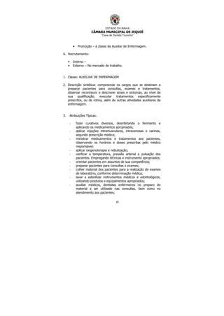 ESTADO DA BAHIA
CÂMARA MUNICIPAL DE JEQUIÉ
“Casa de Zenildo Tourinho”
85
• Promoção – à classe de Auxiliar de Enfermagem.
6. Recrutamento:
• Interno –
• Externo – No mercado de trabalho.
1. Classe: AUXILIAR DE ENFERMAGEM
2. Descrição sintética: compreende os cargos que se destinam a
preparar pacientes para consultas, exames e tratamentos,
observar reconhecer e descrever sinais e sintomas, ao nível de
sua qualificação, executar tratamentos especificamente
prescritos, ou de rotina, além de outras atividades auxiliares de
enfermagem.
3. Atribuições Típicas:
- fazer curativos diversos, desinfetando o ferimento e
aplicando os medicamentos apropriados;
- aplicar injeções intramusculares, intravenosas e vacinas,
segundo prescrição médica;
- ministrar medicamentos e tratamentos aos pacientes,
observando os horários e doses prescritas pelo médico
responsável;
- aplicar oxigenoterapia e nebulização;
- verificar a temperatura, pressão arterial e pulsação dos
pacientes. Empregando técnicas e instrumento apropriados;
- orientar pacientes em assuntos de sua competência;
- preparar pacientes para consultas e exames;
- colher material dos pacientes para a realização de exames
de laboratório, conforme determinação médica;
- lavar e esterilizar instrumentos médicos e odontológicos,
utilizando produtos e equipamentos apropriados;
- auxiliar médicos, dentistas enfermeiros no preparo do
material a ser utilizado nas consultas, bem como no
atendimento aos pacientes;
 