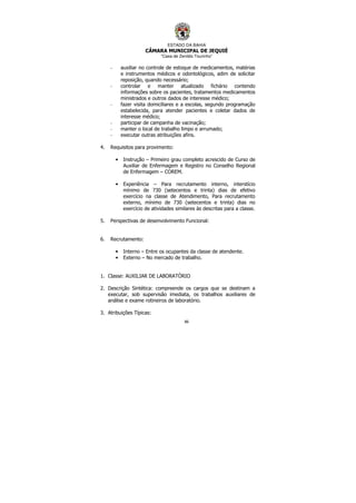 ESTADO DA BAHIA
CÂMARA MUNICIPAL DE JEQUIÉ
“Casa de Zenildo Tourinho”
86
- auxiliar no controle de estoque de medicamentos, matérias
e instrumentos médicos e odontológicos, adim de solicitar
reposição, quando necessário;
- controlar e manter atualizado fichário contendo
informações sobre os pacientes, tratamentos medicamentos
ministrados e outros dados de interesse médico;
- fazer visita domiciliares e a escolas, segundo programação
estabelecida, para atender pacientes e coletar dados de
interesse médico;
- participar de campanha de vacinação;
- manter o local de trabalho limpo e arrumado;
- executar outras atribuições afins.
4. Requisitos para provimento:
• Instrução – Primeiro grau completo acrescido de Curso de
Auxiliar de Enfermagem e Registro no Conselho Regional
de Enfermagem – COREM.
• Experiência – Para recrutamento interno, interstício
mínimo de 730 (setecentos e trinta) dias de efetivo
exercício na classe de Atendimento, Para recrutamento
externo, mínimo de 730 (setecentos e trinta) dias no
exercício de atividades similares às descritas para a classe.
5. Perspectivas de desenvolvimento Funcional:
6. Recrutamento:
• Interno – Entre os ocupantes da classe de atendente.
• Externo – No mercado de trabalho.
1. Classe: AUXILIAR DE LABORATÓRIO
2. Descrição Sintética: compreende os cargos que se destinam a
executar, sob supervisão imediata, os trabalhos auxiliares de
análise e exame rotineiros de laboratório.
3. Atribuições Típicas:
 