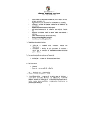 ESTADO DA BAHIA
CÂMARA MUNICIPAL DE JEQUIÉ
“Casa de Zenildo Tourinho”
87
- fazer análise ou exames simples de urina, fazes, escarro,
sangue, secreção, etc;
- registrar e arquivar as cópias dos resultados dos exames;
- conservar, recolher e guardar material e os aparelhos de
laboratório;
- manter limpo e arrumado o laboratório;
- zelar pelo equipamento de trabalho, lavar vidros, frascos,
etc;
- esterilizar o material usado ou a ser usado nos exames e
análises;
- colher material para os diversos exames;
- documentar as análises realizadas;
- executar outras atribuições afins.
4. Requisitos para provimentos:
• Instrução – Primeiro Grau completo. Prática em
laboratório;
• Experiência – Mínima de 365 (trezentos e sessenta e
cinco) dias no exercício de atividades similares descritas
para a classe.
5. Perspectivas de desenvolvimento funcional:
• Promoção – à classe de técnico de Laboratório.
6. Recrutamento:
• Interno;
• Externo – no mercado de trabalho.
1. Classe: TÉCNICA DE LABORATÓRIO
2. Descrição sintética : compreende os cargos que se destinam a
desenvolver atividades técnicas de laboratório, realizando
exames através da manipulação de aparelhagem própria e por
outros meios, para possibilitar o diagnóstico, tratamento ou
prevenção de doenças.
 