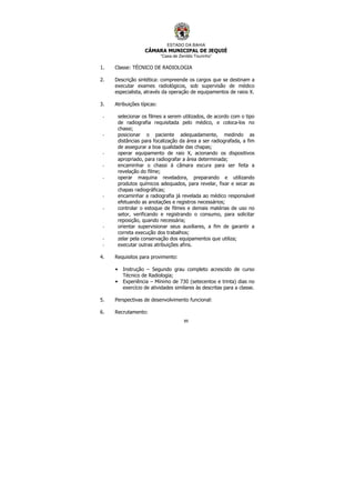 ESTADO DA BAHIA
CÂMARA MUNICIPAL DE JEQUIÉ
“Casa de Zenildo Tourinho”
89
1. Classe: TÉCNICO DE RADIOLOGIA
2. Descrição sintética: compreende os cargos que se destinam a
executar exames radiológicos, sob supervisão de médico
especialista, através da operação de equipamentos de raios X.
3. Atribuições típicas:
- selecionar os filmes a serem utilizados, de acordo com o tipo
de radiografia requisitada pelo médico, e coloca-los no
chassi;
- posicionar o paciente adequadamente, medindo as
distâncias para focalização da área a ser radiografada, a fim
de assegurar a boa qualidade das chapas;
- operar equipamento de raio X, acionando os dispositivos
apropriado, para radiografar a área determinada;
- encaminhar o chassi à câmara escura para ser feita a
revelação do filme;
- operar maquina reveladora, preparando e utilizando
produtos químicos adequados, para revelar, fixar e secar as
chapas radiográficas;
- encaminhar a radiografia já revelada ao médico responsável
efetuando as anotações e registros necessários;
- controlar o estoque de filmes e demais matérias de uso no
setor, verificando e registrando o consumo, para solicitar
reposição, quando necessária;
- orientar supervisionar seus auxiliares, a fim de garantir a
correta execução dos trabalhos;
- zelar pela conservação dos equipamentos que utiliza;
- executar outras atribuições afins.
4. Requisitos para provimento:
• Instrução – Segundo grau completo acrescido de curso
Técnico de Radiologia;
• Experiência – Mínimo de 730 (setecentos e trinta) dias no
exercício de atividades similares às descritas para a classe.
5. Perspectivas de desenvolvimento funcional:
6. Recrutamento:
 