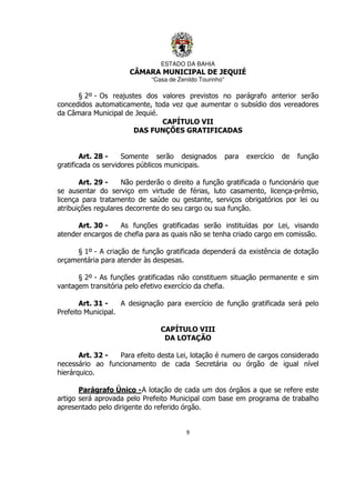 ESTADO DA BAHIA
CÂMARA MUNICIPAL DE JEQUIÉ
“Casa de Zenildo Tourinho”
9
§ 2º - Os reajustes dos valores previstos no parágrafo anterior serão
concedidos automaticamente, toda vez que aumentar o subsídio dos vereadores
da Câmara Municipal de Jequié.
CAPÍTULO VII
DAS FUNÇÕES GRATIFICADAS
Art. 28 - Somente serão designados para exercício de função
gratificada os servidores públicos municipais.
Art. 29 - Não perderão o direito a função gratificada o funcionário que
se ausentar do serviço em virtude de férias, luto casamento, licença-prêmio,
licença para tratamento de saúde ou gestante, serviços obrigatórios por lei ou
atribuições regulares decorrente do seu cargo ou sua função.
Art. 30 - As funções gratificadas serão instituídas por Lei, visando
atender encargos de chefia para as quais não se tenha criado cargo em comissão.
§ 1º - A criação de função gratificada dependerá da existência de dotação
orçamentária para atender às despesas.
§ 2º - As funções gratificadas não constituem situação permanente e sim
vantagem transitória pelo efetivo exercício da chefia.
Art. 31 - A designação para exercício de função gratificada será pelo
Prefeito Municipal.
CAPÍTULO VIII
DA LOTAÇÃO
Art. 32 - Para efeito desta Lei, lotação é numero de cargos considerado
necessário ao funcionamento de cada Secretária ou órgão de igual nível
hierárquico.
Parágrafo Único -A lotação de cada um dos órgãos a que se refere este
artigo será aprovada pelo Prefeito Municipal com base em programa de trabalho
apresentado pelo dirigente do referido órgão.
 