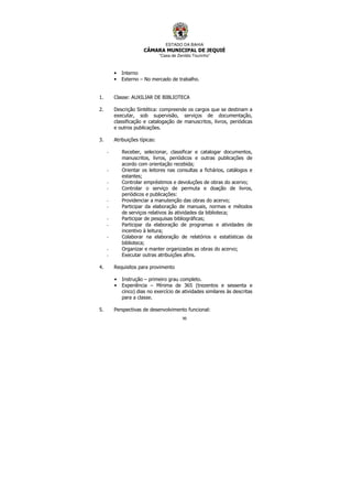 ESTADO DA BAHIA
CÂMARA MUNICIPAL DE JEQUIÉ
“Casa de Zenildo Tourinho”
90
• Interno
• Externo – No mercado de trabalho.
1. Classe: AUXILIAR DE BIBLIOTECA
2. Descrição Sintética: compreende os cargos que se destinam a
executar, sob supervisão, serviços de documentação,
classificação e catalogação de manuscritos, livros, periódicas
e outros publicações.
3. Atribuições típicas:
- Receber, selecionar, classificar e catalogar documentos,
manuscritos, livros, periódicos e outras publicações de
acordo com orientação recebida;
- Orientar os leitores nas consultas a fichários, catálogos e
estantes;
- Controlar empréstimos e devoluções de obras do acervo;
- Controlar o serviço de permuta e doação de livros,
periódicos e publicações:
- Providenciar a manutenção das obras do acervo;
- Participar da elaboração de manuais, normas e métodos
de serviços relativos às atividades da biblioteca;
- Participar de pesquisas bibliográficas;
- Participar da elaboração de programas e atividades de
incentivo à leitura;
- Colaborar na elaboração de relatórios e estatísticas da
biblioteca;
- Organizar e manter organizadas as obras do acervo;
- Executar outras atribuições afins.
4. Requisitos para provimento
• Instrução – primeiro grau completo.
• Experiência – Mínima de 365 (trezentos e sessenta e
cinco) dias no exercício de atividades similares às descritas
para a classe.
5. Perspectivas de desenvolvimento funcional:
 