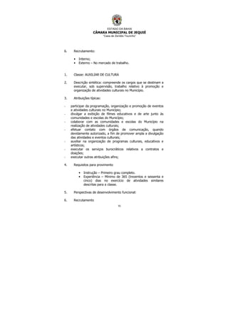 ESTADO DA BAHIA
CÂMARA MUNICIPAL DE JEQUIÉ
“Casa de Zenildo Tourinho”
91
6. Recrutamento:
• Interno;
• Externo – No mercado de trabalho.
1. Classe: AUXILIAR DE CULTURA
2. Descrição sintética: compreende os cargos que se destinam a
executar, sob supervisão, trabalho relativo à promoção e
organização de atividades culturais no Município.
3. Atribuições típicas:
- participar da programação, organização e promoção de eventos
e atividades culturais no Município;
- divulgar a exibição de filmes educativos e de arte junto às
comunidades e escolas do Município;
- colaborar com as comunidades e escolas do Município na
realização de atividades culturais;
- efetuar contato com órgãos de comunicação, quando
devidamente autorizado, a fim de promover ampla a divulgação
das atividades e eventos culturais;
- auxiliar na organização de programas culturais, educativos e
artísticos;
- executar os serviços burocráticos relativos a contratos e
doações;
- executar outras atribuições afins;
4. Requisitos para provimento
• Instrução – Primeiro grau completo.
• Experiência – Mínimo de 365 (trezentos e sessenta e
cinco) dias no exercício de atividades similares
descritas para a classe.
5. Perspectivas de desenvolvimento funcional:
6. Recrutamento
 