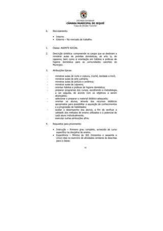 ESTADO DA BAHIA
CÂMARA MUNICIPAL DE JEQUIÉ
“Casa de Zenildo Tourinho”
93
6. Recrutamento:
• Interno
• Externo – No mercado de trabalho.
1. Classe: AGENTE SOCIAL
2. Descrição sintética: compreende os cargos que se destinam a
ministrar aulas de prendas domésticas, de arte s, de
capoeira, bem como à orientação em hábitos e práticas de
higiene doméstica para as comunidades carentes do
Município.
3. Atribuições típicas:
- ministrar aulas de corte e costura, crochê, bordado e tricô;
- ministrar aulas de arte culinária;
- ministrar aulas de pintura e cerâmica;
- ministrar aulas de capoeira;
- orientar hábitos e práticas de higiene doméstica;
- preparar programas dos cursos, escolhendo a metodologia
a ser seguida, de acordo com os objetivos a serem
alcançados;
- selecionar e preparar o material didático adequado;
- orientar os alunos, através dos recursos didáticos
apropriados para possibilitar a aquisição de conhecimentos
e a progressão de habilidades;
- avaliar o desempenho dos alunos, a fim de verificar a
validade dos métodos de ensino utilizados e o potencial de
cada aluno individualmente;
- executar outras atribuições afins.
4. Requisitos para provimento:
• Instrução – Primeiro grau completo, acrescido de curso
específico na disciplina de ensino.
• Experiência – Mínimo de 365 (trezentos e sessenta e
cinco) dias no exercício de atividades similares às descritas
para a classe.
 