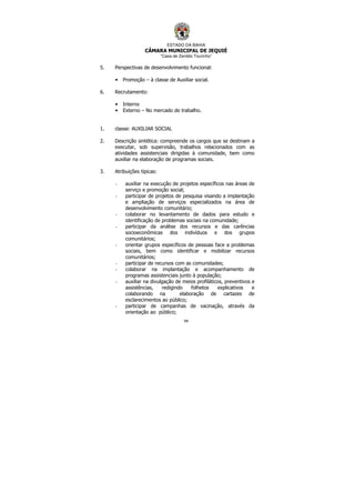 ESTADO DA BAHIA
CÂMARA MUNICIPAL DE JEQUIÉ
“Casa de Zenildo Tourinho”
94
5. Perspectivas de desenvolvimento funcional:
• Promoção – à classe de Auxiliar social.
6. Recrutamento:
• Interno
• Externo – No mercado de trabalho.
1. classe: AUXILIAR SOCIAL
2. Descrição sintética: compreende os cargos que se destinam a
executar, sob supervisão, trabalhos relacionados com as
atividades assistenciais dirigidas à comunidade, bem como
auxiliar na elaboração de programas sociais.
3. Atribuições típicas:
- auxiliar na execução de projetos específicos nas áreas de
serviço e promoção social;
- participar de projetos de pesquisa visando a implantação
e ampliação de serviços especializados na área de
desenvolvimento comunitário;
- colaborar no levantamento de dados para estudo e
identificação de problemas sociais na comunidade;
- participar da análise dos recursos e das carências
socioeconômicas dos indivíduos e dos grupos
comunitários;
- orientar grupos específicos de pessoas face a problemas
sociais, bem como identificar e mobilizar recursos
comunitários;
- participar de recursos com as comunidades;
- colaborar na implantação e acompanhamento de
programas assistenciais junto à população;
- auxiliar na divulgação de meios profiláticos, preventivos e
assistências, redigindo folhetos explicativos e
colaborando na elaboração de cartazes de
esclarecimentos ao público;
- participar de campanhas de vacinação, através da
orientação ao público;
 