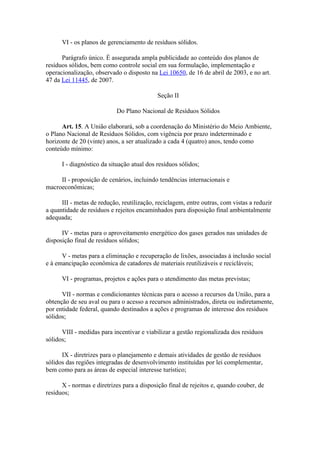 VI - os planos de gerenciamento de resíduos sólidos.

      Parágrafo único. É assegurada ampla publicidade ao conteúdo dos planos de
resíduos sólidos, bem como controle social em sua formulação, implementação e
operacionalização, observado o disposto na Lei 10650, de 16 de abril de 2003, e no art.
47 da Lei 11445, de 2007.

                                            Seção II

                            Do Plano Nacional de Resíduos Sólidos

      Art. 15. A União elaborará, sob a coordenação do Ministério do Meio Ambiente,
o Plano Nacional de Resíduos Sólidos, com vigência por prazo indeterminado e
horizonte de 20 (vinte) anos, a ser atualizado a cada 4 (quatro) anos, tendo como
conteúdo mínimo:

      I - diagnóstico da situação atual dos resíduos sólidos;

     II - proposição de cenários, incluindo tendências internacionais e
macroeconômicas;

      III - metas de redução, reutilização, reciclagem, entre outras, com vistas a reduzir
a quantidade de resíduos e rejeitos encaminhados para disposição final ambientalmente
adequada;

      IV - metas para o aproveitamento energético dos gases gerados nas unidades de
disposição final de resíduos sólidos;

      V - metas para a eliminação e recuperação de lixões, associadas à inclusão social
e à emancipação econômica de catadores de materiais reutilizáveis e recicláveis;

      VI - programas, projetos e ações para o atendimento das metas previstas;

      VII - normas e condicionantes técnicas para o acesso a recursos da União, para a
obtenção de seu aval ou para o acesso a recursos administrados, direta ou indiretamente,
por entidade federal, quando destinados a ações e programas de interesse dos resíduos
sólidos;

      VIII - medidas para incentivar e viabilizar a gestão regionalizada dos resíduos
sólidos;

      IX - diretrizes para o planejamento e demais atividades de gestão de resíduos
sólidos das regiões integradas de desenvolvimento instituídas por lei complementar,
bem como para as áreas de especial interesse turístico;

      X - normas e diretrizes para a disposição final de rejeitos e, quando couber, de
resíduos;
 