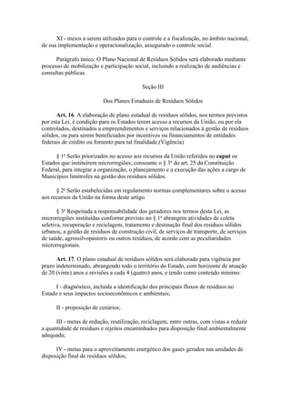 XI - meios a serem utilizados para o controle e a fiscalização, no âmbito nacional,
de sua implementação e operacionalização, assegurado o controle social.

      Parágrafo único. O Plano Nacional de Resíduos Sólidos será elaborado mediante
processo de mobilização e participação social, incluindo a realização de audiências e
consultas públicas.

                                            Seção III

                          Dos Planos Estaduais de Resíduos Sólidos

      Art. 16. A elaboração de plano estadual de resíduos sólidos, nos termos previstos
por esta Lei, é condição para os Estados terem acesso a recursos da União, ou por ela
controlados, destinados a empreendimentos e serviços relacionados à gestão de resíduos
sólidos, ou para serem beneficiados por incentivos ou financiamentos de entidades
federais de crédito ou fomento para tal finalidade.(Vigência)

      § 1o Serão priorizados no acesso aos recursos da União referidos no caput os
Estados que instituírem microrregiões, consoante o § 3o do art. 25 da Constituição
Federal, para integrar a organização, o planejamento e a execução das ações a cargo de
Municípios limítrofes na gestão dos resíduos sólidos.

      § 2o Serão estabelecidas em regulamento normas complementares sobre o acesso
aos recursos da União na forma deste artigo.

       § 3o Respeitada a responsabilidade dos geradores nos termos desta Lei, as
microrregiões instituídas conforme previsto no § 1o abrangem atividades de coleta
seletiva, recuperação e reciclagem, tratamento e destinação final dos resíduos sólidos
urbanos, a gestão de resíduos de construção civil, de serviços de transporte, de serviços
de saúde, agrossilvopastoris ou outros resíduos, de acordo com as peculiaridades
microrregionais.

      Art. 17. O plano estadual de resíduos sólidos será elaborado para vigência por
prazo indeterminado, abrangendo todo o território do Estado, com horizonte de atuação
de 20 (vinte) anos e revisões a cada 4 (quatro) anos, e tendo como conteúdo mínimo:

      I - diagnóstico, incluída a identificação dos principais fluxos de resíduos no
Estado e seus impactos socioeconômicos e ambientais;

      II - proposição de cenários;

      III - metas de redução, reutilização, reciclagem, entre outras, com vistas a reduzir
a quantidade de resíduos e rejeitos encaminhados para disposição final ambientalmente
adequada;

      IV - metas para o aproveitamento energético dos gases gerados nas unidades de
disposição final de resíduos sólidos;
 