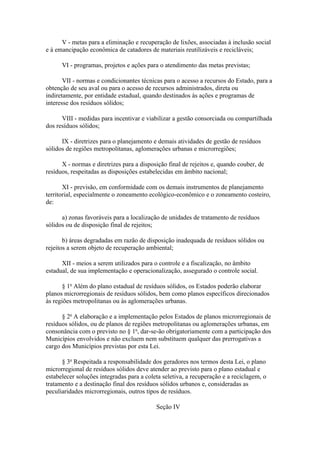 V - metas para a eliminação e recuperação de lixões, associadas à inclusão social
e à emancipação econômica de catadores de materiais reutilizáveis e recicláveis;

      VI - programas, projetos e ações para o atendimento das metas previstas;

       VII - normas e condicionantes técnicas para o acesso a recursos do Estado, para a
obtenção de seu aval ou para o acesso de recursos administrados, direta ou
indiretamente, por entidade estadual, quando destinados às ações e programas de
interesse dos resíduos sólidos;

      VIII - medidas para incentivar e viabilizar a gestão consorciada ou compartilhada
dos resíduos sólidos;

      IX - diretrizes para o planejamento e demais atividades de gestão de resíduos
sólidos de regiões metropolitanas, aglomerações urbanas e microrregiões;

      X - normas e diretrizes para a disposição final de rejeitos e, quando couber, de
resíduos, respeitadas as disposições estabelecidas em âmbito nacional;

       XI - previsão, em conformidade com os demais instrumentos de planejamento
territorial, especialmente o zoneamento ecológico-econômico e o zoneamento costeiro,
de:

      a) zonas favoráveis para a localização de unidades de tratamento de resíduos
sólidos ou de disposição final de rejeitos;

       b) áreas degradadas em razão de disposição inadequada de resíduos sólidos ou
rejeitos a serem objeto de recuperação ambiental;

      XII - meios a serem utilizados para o controle e a fiscalização, no âmbito
estadual, de sua implementação e operacionalização, assegurado o controle social.

       § 1o Além do plano estadual de resíduos sólidos, os Estados poderão elaborar
planos microrregionais de resíduos sólidos, bem como planos específicos direcionados
às regiões metropolitanas ou às aglomerações urbanas.

      § 2o A elaboração e a implementação pelos Estados de planos microrregionais de
resíduos sólidos, ou de planos de regiões metropolitanas ou aglomerações urbanas, em
consonância com o previsto no § 1o, dar-se-ão obrigatoriamente com a participação dos
Municípios envolvidos e não excluem nem substituem qualquer das prerrogativas a
cargo dos Municípios previstas por esta Lei.

      § 3o Respeitada a responsabilidade dos geradores nos termos desta Lei, o plano
microrregional de resíduos sólidos deve atender ao previsto para o plano estadual e
estabelecer soluções integradas para a coleta seletiva, a recuperação e a reciclagem, o
tratamento e a destinação final dos resíduos sólidos urbanos e, consideradas as
peculiaridades microrregionais, outros tipos de resíduos.

                                           Seção IV
 