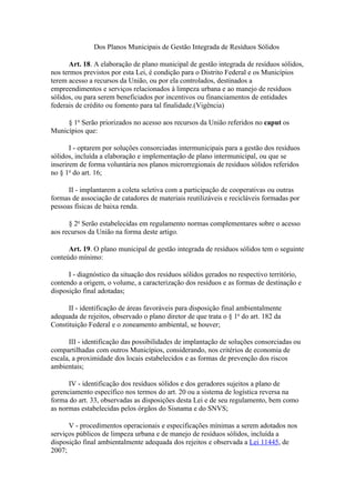 Dos Planos Municipais de Gestão Integrada de Resíduos Sólidos

      Art. 18. A elaboração de plano municipal de gestão integrada de resíduos sólidos,
nos termos previstos por esta Lei, é condição para o Distrito Federal e os Municípios
terem acesso a recursos da União, ou por ela controlados, destinados a
empreendimentos e serviços relacionados à limpeza urbana e ao manejo de resíduos
sólidos, ou para serem beneficiados por incentivos ou financiamentos de entidades
federais de crédito ou fomento para tal finalidade.(Vigência)

     § 1o Serão priorizados no acesso aos recursos da União referidos no caput os
Municípios que:

       I - optarem por soluções consorciadas intermunicipais para a gestão dos resíduos
sólidos, incluída a elaboração e implementação de plano intermunicipal, ou que se
inserirem de forma voluntária nos planos microrregionais de resíduos sólidos referidos
no § 1o do art. 16;

      II - implantarem a coleta seletiva com a participação de cooperativas ou outras
formas de associação de catadores de materiais reutilizáveis e recicláveis formadas por
pessoas físicas de baixa renda.

      § 2o Serão estabelecidas em regulamento normas complementares sobre o acesso
aos recursos da União na forma deste artigo.

      Art. 19. O plano municipal de gestão integrada de resíduos sólidos tem o seguinte
conteúdo mínimo:

      I - diagnóstico da situação dos resíduos sólidos gerados no respectivo território,
contendo a origem, o volume, a caracterização dos resíduos e as formas de destinação e
disposição final adotadas;

      II - identificação de áreas favoráveis para disposição final ambientalmente
adequada de rejeitos, observado o plano diretor de que trata o § 1o do art. 182 da
Constituição Federal e o zoneamento ambiental, se houver;

      III - identificação das possibilidades de implantação de soluções consorciadas ou
compartilhadas com outros Municípios, considerando, nos critérios de economia de
escala, a proximidade dos locais estabelecidos e as formas de prevenção dos riscos
ambientais;

      IV - identificação dos resíduos sólidos e dos geradores sujeitos a plano de
gerenciamento específico nos termos do art. 20 ou a sistema de logística reversa na
forma do art. 33, observadas as disposições desta Lei e de seu regulamento, bem como
as normas estabelecidas pelos órgãos do Sisnama e do SNVS;

      V - procedimentos operacionais e especificações mínimas a serem adotados nos
serviços públicos de limpeza urbana e de manejo de resíduos sólidos, incluída a
disposição final ambientalmente adequada dos rejeitos e observada a Lei 11445, de
2007;
 