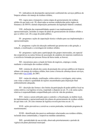 VI - indicadores de desempenho operacional e ambiental dos serviços públicos de
limpeza urbana e de manejo de resíduos sólidos;

      VII - regras para o transporte e outras etapas do gerenciamento de resíduos
sólidos de que trata o art. 20, observadas as normas estabelecidas pelos órgãos do
Sisnama e do SNVS e demais disposições pertinentes da legislação federal e estadual;

      VIII - definição das responsabilidades quanto à sua implementação e
operacionalização, incluídas as etapas do plano de gerenciamento de resíduos sólidos a
que se refere o art. 20 a cargo do poder público;

      IX - programas e ações de capacitação técnica voltados para sua implementação e
operacionalização;

      X - programas e ações de educação ambiental que promovam a não geração, a
redução, a reutilização e a reciclagem de resíduos sólidos;

       XI - programas e ações para a participação dos grupos interessados, em especial
das cooperativas ou outras formas de associação de catadores de materiais reutilizáveis
e recicláveis formadas por pessoas físicas de baixa renda, se houver;

     XII - mecanismos para a criação de fontes de negócios, emprego e renda,
mediante a valorização dos resíduos sólidos;

      XIII - sistema de cálculo dos custos da prestação dos serviços públicos de limpeza
urbana e de manejo de resíduos sólidos, bem como a forma de cobrança desses serviços,
observada a Lei 11445, de 2007;

     XIV - metas de redução, reutilização, coleta seletiva e reciclagem, entre outras,
com vistas a reduzir a quantidade de rejeitos encaminhados para disposição final
ambientalmente adequada;

       XV - descrição das formas e dos limites da participação do poder público local na
coleta seletiva e na logística reversa, respeitado o disposto no art. 33, e de outras ações
relativas à responsabilidade compartilhada pelo ciclo de vida dos produtos;

      XVI - meios a serem utilizados para o controle e a fiscalização, no âmbito local,
da implementação e operacionalização dos planos de gerenciamento de resíduos sólidos
de que trata o art. 20 e dos sistemas de logística reversa previstos no art. 33;

     XVII - ações preventivas e corretivas a serem praticadas, incluindo programa de
monitoramento;

      XVIII - identificação dos passivos ambientais relacionados aos resíduos sólidos,
incluindo áreas contaminadas, e respectivas medidas saneadoras;

      XIX - periodicidade de sua revisão, observado prioritariamente o período de
vigência do plano plurianual municipal.
 