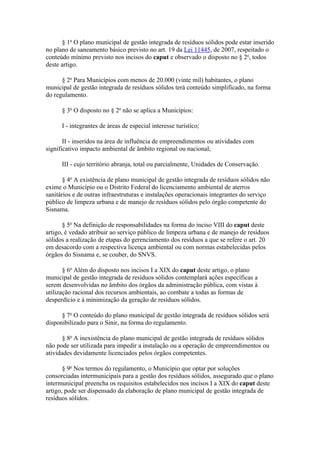 § 1o O plano municipal de gestão integrada de resíduos sólidos pode estar inserido
no plano de saneamento básico previsto no art. 19 da Lei 11445, de 2007, respeitado o
conteúdo mínimo previsto nos incisos do caput e observado o disposto no § 2o, todos
deste artigo.

      § 2o Para Municípios com menos de 20.000 (vinte mil) habitantes, o plano
municipal de gestão integrada de resíduos sólidos terá conteúdo simplificado, na forma
do regulamento.

      § 3o O disposto no § 2o não se aplica a Municípios:

      I - integrantes de áreas de especial interesse turístico;

       II - inseridos na área de influência de empreendimentos ou atividades com
significativo impacto ambiental de âmbito regional ou nacional;

      III - cujo território abranja, total ou parcialmente, Unidades de Conservação.

       § 4o A existência de plano municipal de gestão integrada de resíduos sólidos não
exime o Município ou o Distrito Federal do licenciamento ambiental de aterros
sanitários e de outras infraestruturas e instalações operacionais integrantes do serviço
público de limpeza urbana e de manejo de resíduos sólidos pelo órgão competente do
Sisnama.

       § 5o Na definição de responsabilidades na forma do inciso VIII do caput deste
artigo, é vedado atribuir ao serviço público de limpeza urbana e de manejo de resíduos
sólidos a realização de etapas do gerenciamento dos resíduos a que se refere o art. 20
em desacordo com a respectiva licença ambiental ou com normas estabelecidas pelos
órgãos do Sisnama e, se couber, do SNVS.

       § 6o Além do disposto nos incisos I a XIX do caput deste artigo, o plano
municipal de gestão integrada de resíduos sólidos contemplará ações específicas a
serem desenvolvidas no âmbito dos órgãos da administração pública, com vistas à
utilização racional dos recursos ambientais, ao combate a todas as formas de
desperdício e à minimização da geração de resíduos sólidos.

      § 7o O conteúdo do plano municipal de gestão integrada de resíduos sólidos será
disponibilizado para o Sinir, na forma do regulamento.

       § 8o A inexistência do plano municipal de gestão integrada de resíduos sólidos
não pode ser utilizada para impedir a instalação ou a operação de empreendimentos ou
atividades devidamente licenciados pelos órgãos competentes.

       § 9o Nos termos do regulamento, o Município que optar por soluções
consorciadas intermunicipais para a gestão dos resíduos sólidos, assegurado que o plano
intermunicipal preencha os requisitos estabelecidos nos incisos I a XIX do caput deste
artigo, pode ser dispensado da elaboração de plano municipal de gestão integrada de
resíduos sólidos.
 