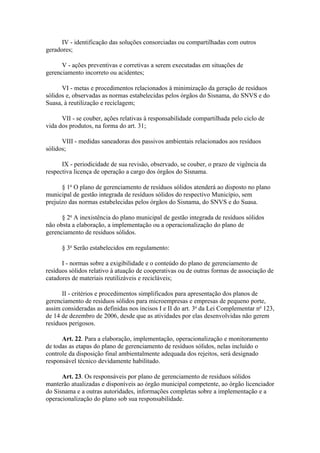 IV - identificação das soluções consorciadas ou compartilhadas com outros
geradores;

      V - ações preventivas e corretivas a serem executadas em situações de
gerenciamento incorreto ou acidentes;

      VI - metas e procedimentos relacionados à minimização da geração de resíduos
sólidos e, observadas as normas estabelecidas pelos órgãos do Sisnama, do SNVS e do
Suasa, à reutilização e reciclagem;

      VII - se couber, ações relativas à responsabilidade compartilhada pelo ciclo de
vida dos produtos, na forma do art. 31;

      VIII - medidas saneadoras dos passivos ambientais relacionados aos resíduos
sólidos;

      IX - periodicidade de sua revisão, observado, se couber, o prazo de vigência da
respectiva licença de operação a cargo dos órgãos do Sisnama.

      § 1o O plano de gerenciamento de resíduos sólidos atenderá ao disposto no plano
municipal de gestão integrada de resíduos sólidos do respectivo Município, sem
prejuízo das normas estabelecidas pelos órgãos do Sisnama, do SNVS e do Suasa.

      § 2o A inexistência do plano municipal de gestão integrada de resíduos sólidos
não obsta a elaboração, a implementação ou a operacionalização do plano de
gerenciamento de resíduos sólidos.

      § 3o Serão estabelecidos em regulamento:

      I - normas sobre a exigibilidade e o conteúdo do plano de gerenciamento de
resíduos sólidos relativo à atuação de cooperativas ou de outras formas de associação de
catadores de materiais reutilizáveis e recicláveis;

      II - critérios e procedimentos simplificados para apresentação dos planos de
gerenciamento de resíduos sólidos para microempresas e empresas de pequeno porte,
assim consideradas as definidas nos incisos I e II do art. 3o da Lei Complementar no 123,
de 14 de dezembro de 2006, desde que as atividades por elas desenvolvidas não gerem
resíduos perigosos.

      Art. 22. Para a elaboração, implementação, operacionalização e monitoramento
de todas as etapas do plano de gerenciamento de resíduos sólidos, nelas incluído o
controle da disposição final ambientalmente adequada dos rejeitos, será designado
responsável técnico devidamente habilitado.

      Art. 23. Os responsáveis por plano de gerenciamento de resíduos sólidos
manterão atualizadas e disponíveis ao órgão municipal competente, ao órgão licenciador
do Sisnama e a outras autoridades, informações completas sobre a implementação e a
operacionalização do plano sob sua responsabilidade.
 
