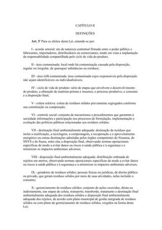 CAPÍTULO II

                                         DEFINIÇÕES

      Art. 3o Para os efeitos desta Lei, entende-se por:

      I - acordo setorial: ato de natureza contratual firmado entre o poder público e
fabricantes, importadores, distribuidores ou comerciantes, tendo em vista a implantação
da responsabilidade compartilhada pelo ciclo de vida do produto;

      II - área contaminada: local onde há contaminação causada pela disposição,
regular ou irregular, de quaisquer substâncias ou resíduos;

      III - área órfã contaminada: área contaminada cujos responsáveis pela disposição
não sejam identificáveis ou individualizáveis;

       IV - ciclo de vida do produto: série de etapas que envolvem o desenvolvimento
do produto, a obtenção de matérias-primas e insumos, o processo produtivo, o consumo
e a disposição final;

      V - coleta seletiva: coleta de resíduos sólidos previamente segregados conforme
sua constituição ou composição;

      VI - controle social: conjunto de mecanismos e procedimentos que garantam à
sociedade informações e participação nos processos de formulação, implementação e
avaliação das políticas públicas relacionadas aos resíduos sólidos;

       VII - destinação final ambientalmente adequada: destinação de resíduos que
inclui a reutilização, a reciclagem, a compostagem, a recuperação e o aproveitamento
energético ou outras destinações admitidas pelos órgãos competentes do Sisnama, do
SNVS e do Suasa, entre elas a disposição final, observando normas operacionais
específicas de modo a evitar danos ou riscos à saúde pública e à segurança e a
minimizar os impactos ambientais adversos;

       VIII - disposição final ambientalmente adequada: distribuição ordenada de
rejeitos em aterros, observando normas operacionais específicas de modo a evitar danos
ou riscos à saúde pública e à segurança e a minimizar os impactos ambientais adversos;

      IX - geradores de resíduos sólidos: pessoas físicas ou jurídicas, de direito público
ou privado, que geram resíduos sólidos por meio de suas atividades, nelas incluído o
consumo;

       X - gerenciamento de resíduos sólidos: conjunto de ações exercidas, direta ou
indiretamente, nas etapas de coleta, transporte, transbordo, tratamento e destinação final
ambientalmente adequada dos resíduos sólidos e disposição final ambientalmente
adequada dos rejeitos, de acordo com plano municipal de gestão integrada de resíduos
sólidos ou com plano de gerenciamento de resíduos sólidos, exigidos na forma desta
Lei;
 