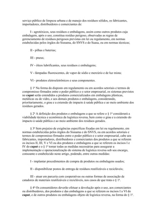 serviço público de limpeza urbana e de manejo dos resíduos sólidos, os fabricantes,
importadores, distribuidores e comerciantes de:

      I - agrotóxicos, seus resíduos e embalagens, assim como outros produtos cuja
embalagem, após o uso, constitua resíduo perigoso, observadas as regras de
gerenciamento de resíduos perigosos previstas em lei ou regulamento, em normas
estabelecidas pelos órgãos do Sisnama, do SNVS e do Suasa, ou em normas técnicas;

      II - pilhas e baterias;

      III - pneus;

      IV - óleos lubrificantes, seus resíduos e embalagens;

      V - lâmpadas fluorescentes, de vapor de sódio e mercúrio e de luz mista;

      VI - produtos eletroeletrônicos e seus componentes.

       § 1o Na forma do disposto em regulamento ou em acordos setoriais e termos de
compromisso firmados entre o poder público e o setor empresarial, os sistemas previstos
no caput serão estendidos a produtos comercializados em embalagens plásticas,
metálicas ou de vidro, e aos demais produtos e embalagens, considerando,
prioritariamente, o grau e a extensão do impacto à saúde pública e ao meio ambiente dos
resíduos gerados.

       § 2o A definição dos produtos e embalagens a que se refere o § 1o considerará a
viabilidade técnica e econômica da logística reversa, bem como o grau e a extensão do
impacto à saúde pública e ao meio ambiente dos resíduos gerados.

       § 3o Sem prejuízo de exigências específicas fixadas em lei ou regulamento, em
normas estabelecidas pelos órgãos do Sisnama e do SNVS, ou em acordos setoriais e
termos de compromisso firmados entre o poder público e o setor empresarial, cabe aos
fabricantes, importadores, distribuidores e comerciantes dos produtos a que se referem
os incisos II, III, V e VI ou dos produtos e embalagens a que se referem os incisos I e
IV do caput e o § 1o tomar todas as medidas necessárias para assegurar a
implementação e operacionalização do sistema de logística reversa sob seu encargo,
consoante o estabelecido neste artigo, podendo, entre outras medidas:

      I - implantar procedimentos de compra de produtos ou embalagens usados;

      II - disponibilizar postos de entrega de resíduos reutilizáveis e recicláveis;

      III - atuar em parceria com cooperativas ou outras formas de associação de
catadores de materiais reutilizáveis e recicláveis, nos casos de que trata o § 1o.

      § 4o Os consumidores deverão efetuar a devolução após o uso, aos comerciantes
ou distribuidores, dos produtos e das embalagens a que se referem os incisos I a VI do
caput, e de outros produtos ou embalagens objeto de logística reversa, na forma do § 1o.
 