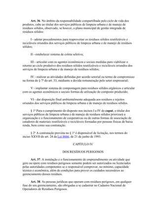 Art. 36. No âmbito da responsabilidade compartilhada pelo ciclo de vida dos
produtos, cabe ao titular dos serviços públicos de limpeza urbana e de manejo de
resíduos sólidos, observado, se houver, o plano municipal de gestão integrada de
resíduos sólidos:

       I - adotar procedimentos para reaproveitar os resíduos sólidos reutilizáveis e
recicláveis oriundos dos serviços públicos de limpeza urbana e de manejo de resíduos
sólidos;

      II - estabelecer sistema de coleta seletiva;

      III - articular com os agentes econômicos e sociais medidas para viabilizar o
retorno ao ciclo produtivo dos resíduos sólidos reutilizáveis e recicláveis oriundos dos
serviços de limpeza urbana e de manejo de resíduos sólidos;

      IV - realizar as atividades definidas por acordo setorial ou termo de compromisso
na forma do § 7o do art. 33, mediante a devida remuneração pelo setor empresarial;

     V - implantar sistema de compostagem para resíduos sólidos orgânicos e articular
com os agentes econômicos e sociais formas de utilização do composto produzido;

      VI - dar disposição final ambientalmente adequada aos resíduos e rejeitos
oriundos dos serviços públicos de limpeza urbana e de manejo de resíduos sólidos.

      § 1o Para o cumprimento do disposto nos incisos I a IV do caput, o titular dos
serviços públicos de limpeza urbana e de manejo de resíduos sólidos priorizará a
organização e o funcionamento de cooperativas ou de outras formas de associação de
catadores de materiais reutilizáveis e recicláveis formadas por pessoas físicas de baixa
renda, bem como sua contratação.

      § 2o A contratação prevista no § 1o é dispensável de licitação, nos termos do
inciso XXVII do art. 24 da Lei 8666, de 21 de junho de 1993.

                                         CAPÍTULO IV

                                DOS RESÍDUOS PERIGOSOS

      Art. 37. A instalação e o funcionamento de empreendimento ou atividade que
gere ou opere com resíduos perigosos somente podem ser autorizados ou licenciados
pelas autoridades competentes se o responsável comprovar, no mínimo, capacidade
técnica e econômica, além de condições para prover os cuidados necessários ao
gerenciamento desses resíduos.

      Art. 38. As pessoas jurídicas que operam com resíduos perigosos, em qualquer
fase do seu gerenciamento, são obrigadas a se cadastrar no Cadastro Nacional de
Operadores de Resíduos Perigosos.
 