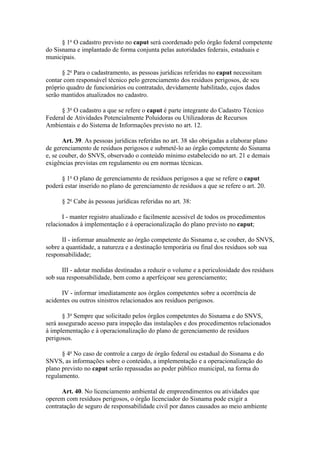 § 1o O cadastro previsto no caput será coordenado pelo órgão federal competente
do Sisnama e implantado de forma conjunta pelas autoridades federais, estaduais e
municipais.

      § 2o Para o cadastramento, as pessoas jurídicas referidas no caput necessitam
contar com responsável técnico pelo gerenciamento dos resíduos perigosos, de seu
próprio quadro de funcionários ou contratado, devidamente habilitado, cujos dados
serão mantidos atualizados no cadastro.

      § 3o O cadastro a que se refere o caput é parte integrante do Cadastro Técnico
Federal de Atividades Potencialmente Poluidoras ou Utilizadoras de Recursos
Ambientais e do Sistema de Informações previsto no art. 12.

       Art. 39. As pessoas jurídicas referidas no art. 38 são obrigadas a elaborar plano
de gerenciamento de resíduos perigosos e submetê-lo ao órgão competente do Sisnama
e, se couber, do SNVS, observado o conteúdo mínimo estabelecido no art. 21 e demais
exigências previstas em regulamento ou em normas técnicas.

      § 1o O plano de gerenciamento de resíduos perigosos a que se refere o caput
poderá estar inserido no plano de gerenciamento de resíduos a que se refere o art. 20.

      § 2o Cabe às pessoas jurídicas referidas no art. 38:

       I - manter registro atualizado e facilmente acessível de todos os procedimentos
relacionados à implementação e à operacionalização do plano previsto no caput;

      II - informar anualmente ao órgão competente do Sisnama e, se couber, do SNVS,
sobre a quantidade, a natureza e a destinação temporária ou final dos resíduos sob sua
responsabilidade;

      III - adotar medidas destinadas a reduzir o volume e a periculosidade dos resíduos
sob sua responsabilidade, bem como a aperfeiçoar seu gerenciamento;

      IV - informar imediatamente aos órgãos competentes sobre a ocorrência de
acidentes ou outros sinistros relacionados aos resíduos perigosos.

       § 3o Sempre que solicitado pelos órgãos competentes do Sisnama e do SNVS,
será assegurado acesso para inspeção das instalações e dos procedimentos relacionados
à implementação e à operacionalização do plano de gerenciamento de resíduos
perigosos.

      § 4o No caso de controle a cargo de órgão federal ou estadual do Sisnama e do
SNVS, as informações sobre o conteúdo, a implementação e a operacionalização do
plano previsto no caput serão repassadas ao poder público municipal, na forma do
regulamento.

      Art. 40. No licenciamento ambiental de empreendimentos ou atividades que
operem com resíduos perigosos, o órgão licenciador do Sisnama pode exigir a
contratação de seguro de responsabilidade civil por danos causados ao meio ambiente
 