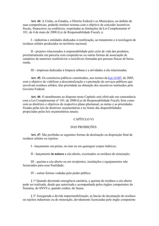 Art. 44. A União, os Estados, o Distrito Federal e os Municípios, no âmbito de
suas competências, poderão instituir normas com o objetivo de conceder incentivos
fiscais, financeiros ou creditícios, respeitadas as limitações da Lei Complementar no
101, de 4 de maio de 2000 (Lei de Responsabilidade Fiscal), a:

      I - indústrias e entidades dedicadas à reutilização, ao tratamento e à reciclagem de
resíduos sólidos produzidos no território nacional;

       II - projetos relacionados à responsabilidade pelo ciclo de vida dos produtos,
prioritariamente em parceria com cooperativas ou outras formas de associação de
catadores de materiais reutilizáveis e recicláveis formadas por pessoas físicas de baixa
renda;

      III - empresas dedicadas à limpeza urbana e a atividades a ela relacionadas.

      Art. 45. Os consórcios públicos constituídos, nos termos da Lei 11107, de 2005,
com o objetivo de viabilizar a descentralização e a prestação de serviços públicos que
envolvam resíduos sólidos, têm prioridade na obtenção dos incentivos instituídos pelo
Governo Federal.

      Art. 46. O atendimento ao disposto neste Capítulo será efetivado em consonância
com a Lei Complementar nº 101, de 2000 (Lei de Responsabilidade Fiscal), bem como
com as diretrizes e objetivos do respectivo plano plurianual, as metas e as prioridades
fixadas pelas leis de diretrizes orçamentárias e no limite das disponibilidades
propiciadas pelas leis orçamentárias anuais.

                                        CAPÍTULO VI

                                      DAS PROIBIÇÕES

      Art. 47. São proibidas as seguintes formas de destinação ou disposição final de
resíduos sólidos ou rejeitos:

      I - lançamento em praias, no mar ou em quaisquer corpos hídricos;

      II - lançamento in natura a céu aberto, excetuados os resíduos de mineração;

      III - queima a céu aberto ou em recipientes, instalações e equipamentos não
licenciados para essa finalidade;

      IV - outras formas vedadas pelo poder público.

      § 1o Quando decretada emergência sanitária, a queima de resíduos a céu aberto
pode ser realizada, desde que autorizada e acompanhada pelos órgãos competentes do
Sisnama, do SNVS e, quando couber, do Suasa.

      § 2o Assegurada a devida impermeabilização, as bacias de decantação de resíduos
ou rejeitos industriais ou de mineração, devidamente licenciadas pelo órgão competente
 