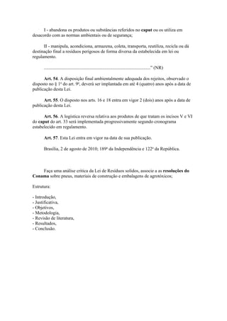 I - abandona os produtos ou substâncias referidos no caput ou os utiliza em
desacordo com as normas ambientais ou de segurança;

      II - manipula, acondiciona, armazena, coleta, transporta, reutiliza, recicla ou dá
destinação final a resíduos perigosos de forma diversa da estabelecida em lei ou
regulamento.

      .............................................................................................” (NR)

      Art. 54. A disposição final ambientalmente adequada dos rejeitos, observado o
disposto no § 1o do art. 9o, deverá ser implantada em até 4 (quatro) anos após a data de
publicação desta Lei.

      Art. 55. O disposto nos arts. 16 e 18 entra em vigor 2 (dois) anos após a data de
publicação desta Lei.

      Art. 56. A logística reversa relativa aos produtos de que tratam os incisos V e VI
do caput do art. 33 será implementada progressivamente segundo cronograma
estabelecido em regulamento.

      Art. 57. Esta Lei entra em vigor na data de sua publicação.

      Brasília, 2 de agosto de 2010; 189o da Independência e 122o da República.



    Faça uma análise critica da Lei de Resíduos solidos, associe a as resoluções do
Conama sobre pneus, materiais de construção e embalagens de agrotóxicos;

Estrutura:

- Introdução,
- Justificativa,
- Objetivos,
- Metodologia,
- Revisão de literatura,
- Resultados,
- Conclusão.
 