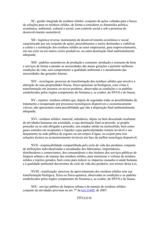 XI - gestão integrada de resíduos sólidos: conjunto de ações voltadas para a busca
de soluções para os resíduos sólidos, de forma a considerar as dimensões política,
econômica, ambiental, cultural e social, com controle social e sob a premissa do
desenvolvimento sustentável;

       XII - logística reversa: instrumento de desenvolvimento econômico e social
caracterizado por um conjunto de ações, procedimentos e meios destinados a viabilizar
a coleta e a restituição dos resíduos sólidos ao setor empresarial, para reaproveitamento,
em seu ciclo ou em outros ciclos produtivos, ou outra destinação final ambientalmente
adequada;

       XIII - padrões sustentáveis de produção e consumo: produção e consumo de bens
e serviços de forma a atender as necessidades das atuais gerações e permitir melhores
condições de vida, sem comprometer a qualidade ambiental e o atendimento das
necessidades das gerações futuras;

       XIV - reciclagem: processo de transformação dos resíduos sólidos que envolve a
alteração de suas propriedades físicas, físico-químicas ou biológicas, com vistas à
transformação em insumos ou novos produtos, observadas as condições e os padrões
estabelecidos pelos órgãos competentes do Sisnama e, se couber, do SNVS e do Suasa;

      XV - rejeitos: resíduos sólidos que, depois de esgotadas todas as possibilidades de
tratamento e recuperação por processos tecnológicos disponíveis e economicamente
viáveis, não apresentem outra possibilidade que não a disposição final ambientalmente
adequada;

       XVI - resíduos sólidos: material, substância, objeto ou bem descartado resultante
de atividades humanas em sociedade, a cuja destinação final se procede, se propõe
proceder ou se está obrigado a proceder, nos estados sólido ou semissólido, bem como
gases contidos em recipientes e líquidos cujas particularidades tornem inviável o seu
lançamento na rede pública de esgotos ou em corpos d’água, ou exijam para isso
soluções técnica ou economicamente inviáveis em face da melhor tecnologia disponível;

       XVII - responsabilidade compartilhada pelo ciclo de vida dos produtos: conjunto
de atribuições individualizadas e encadeadas dos fabricantes, importadores,
distribuidores e comerciantes, dos consumidores e dos titulares dos serviços públicos de
limpeza urbana e de manejo dos resíduos sólidos, para minimizar o volume de resíduos
sólidos e rejeitos gerados, bem como para reduzir os impactos causados à saúde humana
e à qualidade ambiental decorrentes do ciclo de vida dos produtos, nos termos desta Lei;

      XVIII - reutilização: processo de aproveitamento dos resíduos sólidos sem sua
transformação biológica, física ou físico-química, observadas as condições e os padrões
estabelecidos pelos órgãos competentes do Sisnama e, se couber, do SNVS e do Suasa;

      XIX - serviço público de limpeza urbana e de manejo de resíduos sólidos:
conjunto de atividades previstas no art. 7º da Lei 11445, de 2007.

                                          TÍTULO II
 