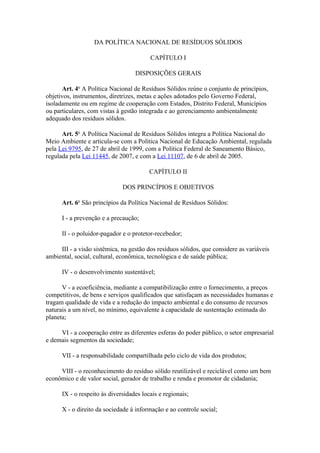 DA POLÍTICA NACIONAL DE RESÍDUOS SÓLIDOS

                                         CAPÍTULO I

                                   DISPOSIÇÕES GERAIS

      Art. 4o A Política Nacional de Resíduos Sólidos reúne o conjunto de princípios,
objetivos, instrumentos, diretrizes, metas e ações adotados pelo Governo Federal,
isoladamente ou em regime de cooperação com Estados, Distrito Federal, Municípios
ou particulares, com vistas à gestão integrada e ao gerenciamento ambientalmente
adequado dos resíduos sólidos.

      Art. 5o A Política Nacional de Resíduos Sólidos integra a Política Nacional do
Meio Ambiente e articula-se com a Política Nacional de Educação Ambiental, regulada
pela Lei 9795, de 27 de abril de 1999, com a Política Federal de Saneamento Básico,
regulada pela Lei 11445, de 2007, e com a Lei 11107, de 6 de abril de 2005.

                                         CAPÍTULO II

                              DOS PRINCÍPIOS E OBJETIVOS

      Art. 6o São princípios da Política Nacional de Resíduos Sólidos:

      I - a prevenção e a precaução;

      II - o poluidor-pagador e o protetor-recebedor;

     III - a visão sistêmica, na gestão dos resíduos sólidos, que considere as variáveis
ambiental, social, cultural, econômica, tecnológica e de saúde pública;

      IV - o desenvolvimento sustentável;

      V - a ecoeficiência, mediante a compatibilização entre o fornecimento, a preços
competitivos, de bens e serviços qualificados que satisfaçam as necessidades humanas e
tragam qualidade de vida e a redução do impacto ambiental e do consumo de recursos
naturais a um nível, no mínimo, equivalente à capacidade de sustentação estimada do
planeta;

     VI - a cooperação entre as diferentes esferas do poder público, o setor empresarial
e demais segmentos da sociedade;

      VII - a responsabilidade compartilhada pelo ciclo de vida dos produtos;

     VIII - o reconhecimento do resíduo sólido reutilizável e reciclável como um bem
econômico e de valor social, gerador de trabalho e renda e promotor de cidadania;

      IX - o respeito às diversidades locais e regionais;

      X - o direito da sociedade à informação e ao controle social;
 
