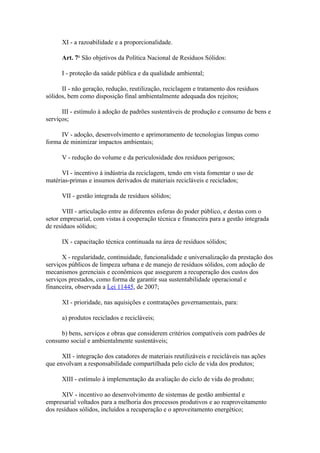 XI - a razoabilidade e a proporcionalidade.

      Art. 7o São objetivos da Política Nacional de Resíduos Sólidos:

      I - proteção da saúde pública e da qualidade ambiental;

      II - não geração, redução, reutilização, reciclagem e tratamento dos resíduos
sólidos, bem como disposição final ambientalmente adequada dos rejeitos;

      III - estímulo à adoção de padrões sustentáveis de produção e consumo de bens e
serviços;

     IV - adoção, desenvolvimento e aprimoramento de tecnologias limpas como
forma de minimizar impactos ambientais;

      V - redução do volume e da periculosidade dos resíduos perigosos;

      VI - incentivo à indústria da reciclagem, tendo em vista fomentar o uso de
matérias-primas e insumos derivados de materiais recicláveis e reciclados;

      VII - gestão integrada de resíduos sólidos;

       VIII - articulação entre as diferentes esferas do poder público, e destas com o
setor empresarial, com vistas à cooperação técnica e financeira para a gestão integrada
de resíduos sólidos;

      IX - capacitação técnica continuada na área de resíduos sólidos;

      X - regularidade, continuidade, funcionalidade e universalização da prestação dos
serviços públicos de limpeza urbana e de manejo de resíduos sólidos, com adoção de
mecanismos gerenciais e econômicos que assegurem a recuperação dos custos dos
serviços prestados, como forma de garantir sua sustentabilidade operacional e
financeira, observada a Lei 11445, de 2007;

      XI - prioridade, nas aquisições e contratações governamentais, para:

      a) produtos reciclados e recicláveis;

     b) bens, serviços e obras que considerem critérios compatíveis com padrões de
consumo social e ambientalmente sustentáveis;

      XII - integração dos catadores de materiais reutilizáveis e recicláveis nas ações
que envolvam a responsabilidade compartilhada pelo ciclo de vida dos produtos;

      XIII - estímulo à implementação da avaliação do ciclo de vida do produto;

      XIV - incentivo ao desenvolvimento de sistemas de gestão ambiental e
empresarial voltados para a melhoria dos processos produtivos e ao reaproveitamento
dos resíduos sólidos, incluídos a recuperação e o aproveitamento energético;
 