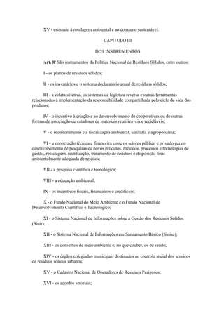 XV - estímulo à rotulagem ambiental e ao consumo sustentável.

                                           CAPÍTULO III

                                     DOS INSTRUMENTOS

      Art. 8o São instrumentos da Política Nacional de Resíduos Sólidos, entre outros:

      I - os planos de resíduos sólidos;

      II - os inventários e o sistema declaratório anual de resíduos sólidos;

       III - a coleta seletiva, os sistemas de logística reversa e outras ferramentas
relacionadas à implementação da responsabilidade compartilhada pelo ciclo de vida dos
produtos;

     IV - o incentivo à criação e ao desenvolvimento de cooperativas ou de outras
formas de associação de catadores de materiais reutilizáveis e recicláveis;

      V - o monitoramento e a fiscalização ambiental, sanitária e agropecuária;

      VI - a cooperação técnica e financeira entre os setores público e privado para o
desenvolvimento de pesquisas de novos produtos, métodos, processos e tecnologias de
gestão, reciclagem, reutilização, tratamento de resíduos e disposição final
ambientalmente adequada de rejeitos;

      VII - a pesquisa científica e tecnológica;

      VIII - a educação ambiental;

      IX - os incentivos fiscais, financeiros e creditícios;

     X - o Fundo Nacional do Meio Ambiente e o Fundo Nacional de
Desenvolvimento Científico e Tecnológico;

       XI - o Sistema Nacional de Informações sobre a Gestão dos Resíduos Sólidos
(Sinir);

      XII - o Sistema Nacional de Informações em Saneamento Básico (Sinisa);

      XIII - os conselhos de meio ambiente e, no que couber, os de saúde;

       XIV - os órgãos colegiados municipais destinados ao controle social dos serviços
de resíduos sólidos urbanos;

      XV - o Cadastro Nacional de Operadores de Resíduos Perigosos;

      XVI - os acordos setoriais;
 