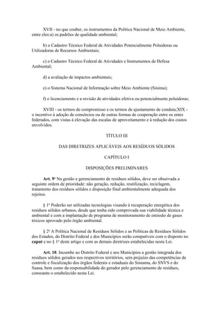 XVII - no que couber, os instrumentos da Política Nacional de Meio Ambiente,
entre eles:a) os padrões de qualidade ambiental;

       b) o Cadastro Técnico Federal de Atividades Potencialmente Poluidoras ou
Utilizadoras de Recursos Ambientais;

     c) o Cadastro Técnico Federal de Atividades e Instrumentos de Defesa
Ambiental;

      d) a avaliação de impactos ambientais;

      e) o Sistema Nacional de Informação sobre Meio Ambiente (Sinima);

      f) o licenciamento e a revisão de atividades efetiva ou potencialmente poluidoras;

      XVIII - os termos de compromisso e os termos de ajustamento de conduta;XIX -
o incentivo à adoção de consórcios ou de outras formas de cooperação entre os entes
federados, com vistas à elevação das escalas de aproveitamento e à redução dos custos
envolvidos.

                                         TÍTULO III

              DAS DIRETRIZES APLICÁVEIS AOS RESÍDUOS SÓLIDOS

                                        CAPÍTULO I

                              DISPOSIÇÕES PRELIMINARES

       Art. 9o Na gestão e gerenciamento de resíduos sólidos, deve ser observada a
seguinte ordem de prioridade: não geração, redução, reutilização, reciclagem,
tratamento dos resíduos sólidos e disposição final ambientalmente adequada dos
rejeitos.

      § 1o Poderão ser utilizadas tecnologias visando à recuperação energética dos
resíduos sólidos urbanos, desde que tenha sido comprovada sua viabilidade técnica e
ambiental e com a implantação de programa de monitoramento de emissão de gases
tóxicos aprovado pelo órgão ambiental.

      § 2o A Política Nacional de Resíduos Sólidos e as Políticas de Resíduos Sólidos
dos Estados, do Distrito Federal e dos Municípios serão compatíveis com o disposto no
caput e no § 1o deste artigo e com as demais diretrizes estabelecidas nesta Lei.

      Art. 10. Incumbe ao Distrito Federal e aos Municípios a gestão integrada dos
resíduos sólidos gerados nos respectivos territórios, sem prejuízo das competências de
controle e fiscalização dos órgãos federais e estaduais do Sisnama, do SNVS e do
Suasa, bem como da responsabilidade do gerador pelo gerenciamento de resíduos,
consoante o estabelecido nesta Lei.
 