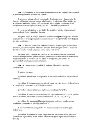 Art. 11. Observadas as diretrizes e demais determinações estabelecidas nesta Lei
e em seu regulamento, incumbe aos Estados:

      I - promover a integração da organização, do planejamento e da execução das
funções públicas de interesse comum relacionadas à gestão dos resíduos sólidos nas
regiões metropolitanas, aglomerações urbanas e microrregiões, nos termos da lei
complementar estadual prevista no § 3º do art. 25 da Constituição Federal;

     II - controlar e fiscalizar as atividades dos geradores sujeitas a licenciamento
ambiental pelo órgão estadual do Sisnama.

       Parágrafo único. A atuação do Estado na forma do caput deve apoiar e priorizar
as iniciativas do Município de soluções consorciadas ou compartilhadas entre 2 (dois)
ou mais Municípios.

     Art. 12. A União, os Estados, o Distrito Federal e os Municípios organizarão e
manterão, de forma conjunta, o Sistema Nacional de Informações sobre a Gestão dos
Resíduos Sólidos (Sinir), articulado com o Sinisa e o Sinima.

      Parágrafo único. Incumbe aos Estados, ao Distrito Federal e aos Municípios
fornecer ao órgão federal responsável pela coordenação do Sinir todas as informações
necessárias sobre os resíduos sob sua esfera de competência, na forma e na
periodicidade estabelecidas em regulamento.

       Art. 13. Para os efeitos desta Lei, os resíduos sólidos têm a seguinte
classificação:

      I - quanto à origem:

      a) resíduos domiciliares: os originários de atividades domésticas em residências
urbanas;

       b) resíduos de limpeza urbana: os originários da varrição, limpeza de logradouros
e vias públicas e outros serviços de limpeza urbana;

      c) resíduos sólidos urbanos: os englobados nas alíneas “a” e “b”;

      d) resíduos de estabelecimentos comerciais e prestadores de serviços: os gerados
nessas atividades, excetuados os referidos nas alíneas “b”, “e”, “g”, “h” e “j”;

       e) resíduos dos serviços públicos de saneamento básico: os gerados nessas
atividades, excetuados os referidos na alínea “c”;

      f) resíduos industriais: os gerados nos processos produtivos e instalações
industriais;

      g) resíduos de serviços de saúde: os gerados nos serviços de saúde, conforme
definido em regulamento ou em normas estabelecidas pelos órgãos do Sisnama e do
SNVS;
 